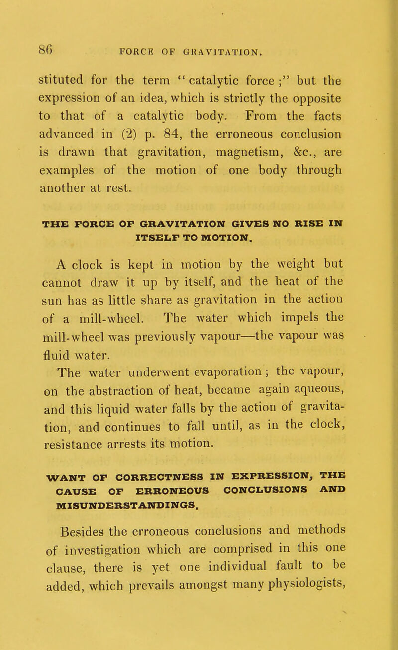 FORCE OF GRAVITATION. stituted for the term  catalytic force ; but the expression of an idea, which is strictly the opposite to that of a catalytic body. From the facts advanced in (2) p. 84, the erroneous conclusion is drawn that gravitation, magnetism, &c., are examples of the motion of one body through another at rest. the: force of gravitation gives no rise in ITSELF to motion. A clock is kept in motion by the weight but cannot draw it up by itself, and the heat of the sun has as little share as gravitation in the action of a mill-wheel. The water which impels the mill-wheel was previously vapour—the vapour was fluid water. The water underwent evaporation; the vapour, on the abstraction of heat, became again aqueous, and this liquid water falls by the action of gravita- tion, and continues to fall until, as in the clock, resistance arrests its motion. WANT OF CORRECTNESS IN EXPRESSION, THE CAX7SE OF ERRONEOUS CONCLUSIONS AND MISUNDERSTANDINGS. Besides the erroneous conclusions and methods of investigation which are comprised in this one clause, there is yet one individual fault to be added, which prevails amongst many physiologists,