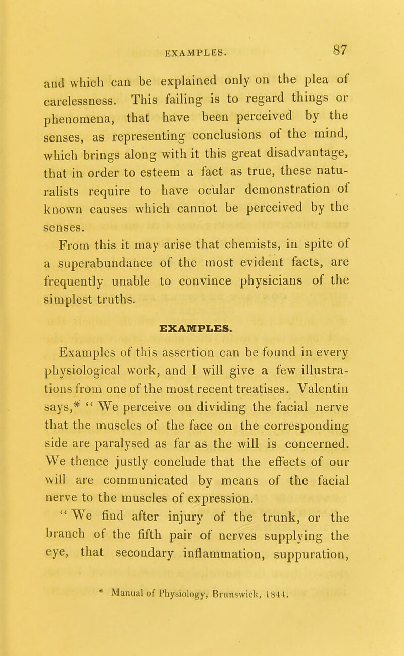 EXAMPLES. and which can be explained only on the plea of carelessness. This failing is to regard things or phenomena, that have been perceived by the senses, as representing conclusions of the mind, which brings along with it this great disadvantage, that in order to esteem a fact as true, these natu- ralists require to have ocular demonstration of known causes which cannot be perceived by the senses. From this it may arise that chemists, in spite of a superabundance of the most evident facts, are frequently unable to convince physicians of the simplest truths. EXAMPLES. Examples of this assertion can be found in every physiological work, and I will give a few illustra- tions from one of the most recent treatises. Valentin says,*  We perceive on dividing the facial nerve that the muscles of the face on the corresponding side are paralysed as far as the will is concerned. We thence justly conclude that the effects of our will are communicated by means of the facial nerve to the muscles of expression.  We find after injury of the trunk, or the branch of the fifth pair of nerves supplying the eye, that secondary inflammation, suppuration, * Manual of Physiology, Brunswick, 1844.