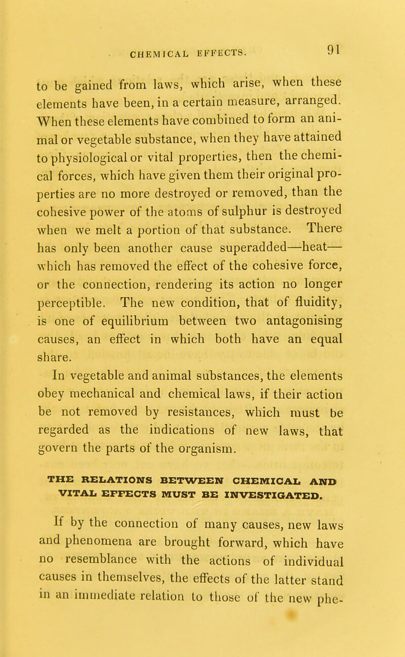 to be gained from laws, which arise, when these elements have been, in a certain measure, arranged. When these elements have combined to form an ani- mal or vegetable substance, when they have attained to physiological or vital properties, then the chemi- cal forces, which have given them their original pro- perties are no more destroyed or removed, than the cohesive power of the atoms of sulphur is destroyed when we melt a portion of that substance. There has only been another cause superadded—heat— which has removed the effect of the cohesive force, or the connection, rendering its action no longer perceptible. The new condition, that of fluidity, is one of equilibrium betw^een two antagonising causes, an effect in which both have an equal share. In vegetable and animal substances, the elements obey mechanical and chemical laws, if their action be not removed by resistances, which must be regarded as the indications of new laws, that govern the parts of the organism. THE RELATIONS BETWEEN CHEMIICAI. AND VITAI. EFFECTS MUST BE INVESTIGATED. If by the connection of many causes, new laws and phenomena are brought forward, which have no resemblance with the actions of individual causes in themselves, the effects of the latter stand in an immediate relation to those of the new phe-