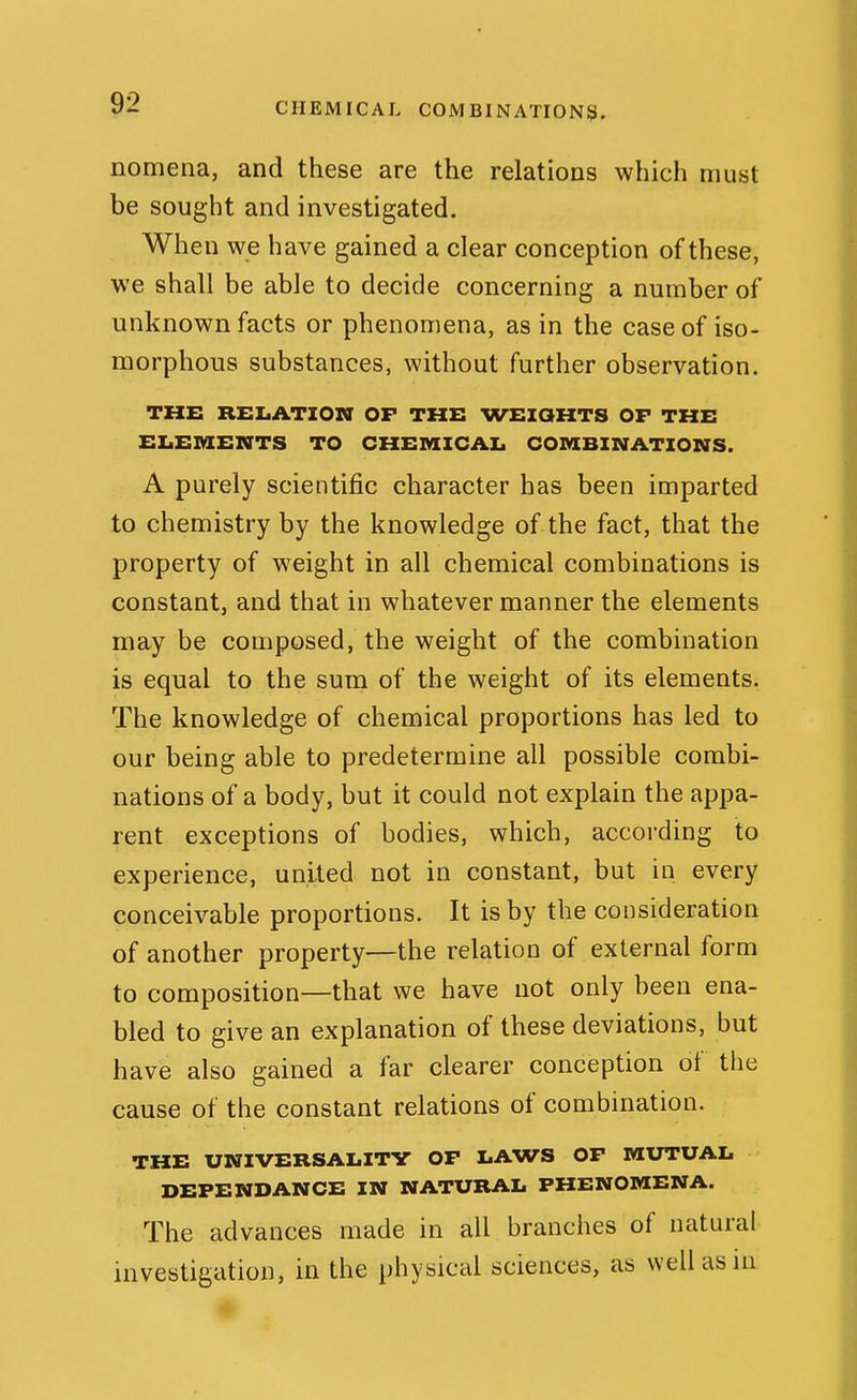 CHEMICAL COMBINATIONS. nomena, and these are the relations which must be sought and investigated. When we have gained a clear conception of these, we shall be able to decide concerning a number of unknown facts or phenomena, as in the case of iso- morphous substances, without further observation. THE RELATION OF THE WEZOHTS OF THE ELEMENTS TO CHEMICAI. COMBXNATIONS. A purely scientific character has been imparted to chemistry by the knowledge of the fact, that the property of weight in all chemical combinations is constant, and that in whatever manner the elements may be composed, the weight of the combination is equal to the sura of the weight of its elements. The knowledge of chemical proportions has led to our being able to predetermine all possible combi- nations of a body, but it could not explain the appa- rent exceptions of bodies, which, according to experience, united not in constant, but in every conceivable proportions. It is by the consideration of another property—the relation of external form to composition—that we have not only been ena- bled to give an explanation of these deviations, but have also gained a far clearer conception of the cause of the constant relations of combination. THE UNIVERSALITY OF LAWS OF MUTUAL DEPENDANCE IN NATURAL PHENOMENA. The advances made in all branches of natural investigation, in the physical sciences, as well as in