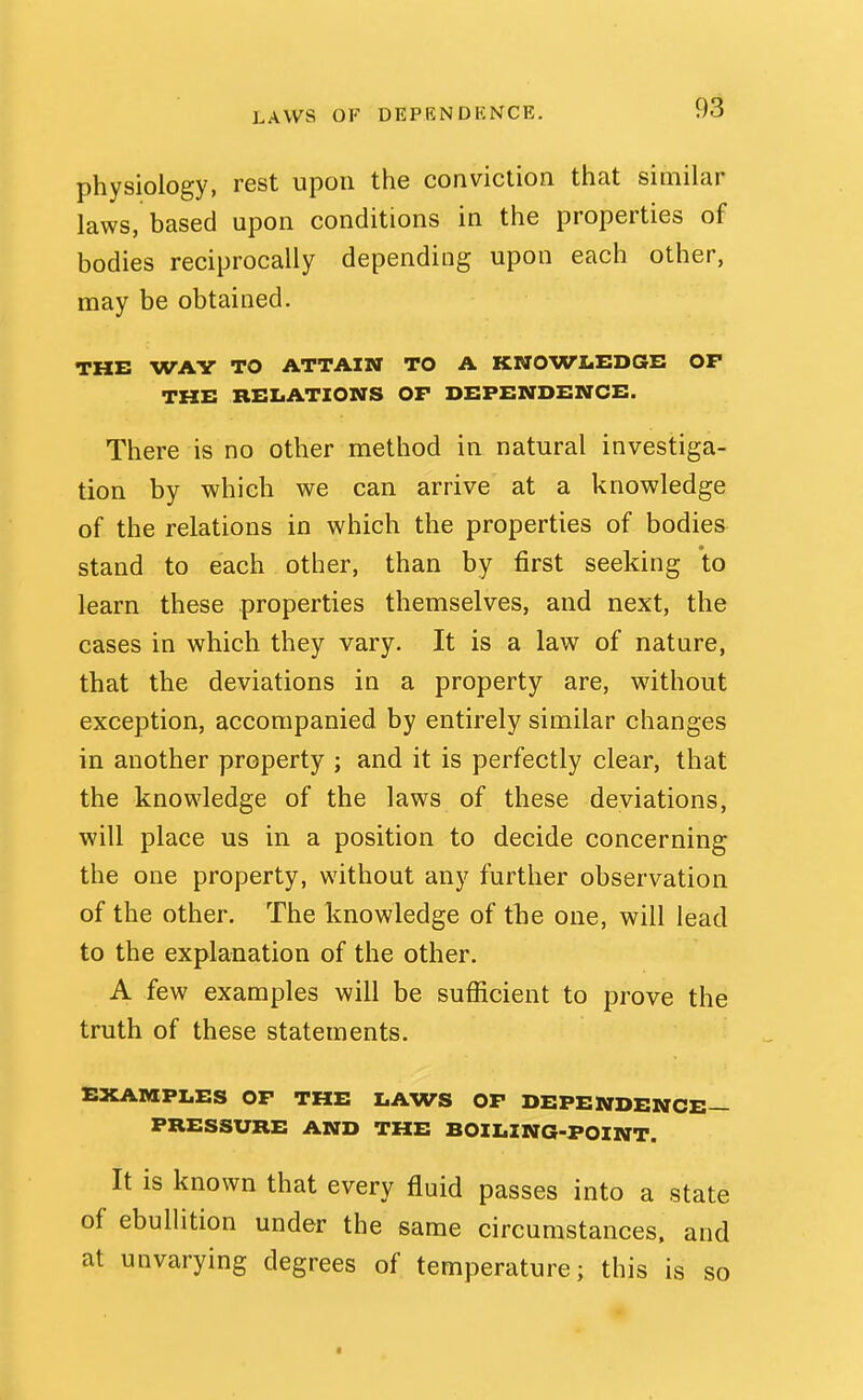 LAWS OF DEPENDENCE. physiology, rest upon the conviction that similar laws, based upon conditions in the properties of bodies reciprocally depending upon each other, may be obtained. THE WAY TO ATTAIN TO A KNOWLEDGE OP THE RELATIONS OP DEPENDENCE. There is no other method in natural investiga- tion by which we can arrive at a knowledge of the relations in which the properties of bodies stand to each other, than by first seeking to learn these properties themselves, and next, the cases in which they vary. It is a law of nature, that the deviations in a property are, without exception, accompanied by entirely similar changes in another property ; and it is perfectly clear, that the knowledge of the laws of these deviations, will place us in a position to decide concerning the one property, without any further observation of the other. The knowledge of the one, will lead to the explanation of the other. A few examples will be sufiicient to prove the truth of these statements. EXAMPLES OP THE LAWS OP DEPENDENCE- PRESSURE AND THE BOILING-POINT. It is known that every fluid passes into a state of ebullition under the same circumstances, and at unvarying degrees of temperature; this is so