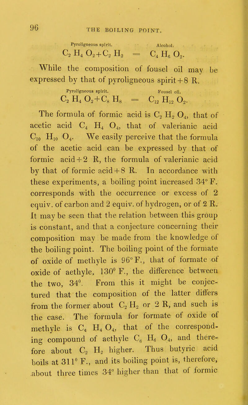 90 THE BOILING POINT. Pyrollgneous spirit. Alcohol. C2H4O2 + C2H2 = C4H6O2. While the composition of fousel oil may he expressed by that of pyrohgneous spirit+ 8 R. Pyrollgneous spirit. Fousel oil. C2 H4 02+Cg Hg = C12 H12 O2. The formula of formic acid is Cj O4, that of acetic acid C4 H4 O4, that of valerianic acid Cjo Hio O4. We easily perceive that the formula of the acetic acid can be expressed by that of formic acid+ 2 R, the formula of valerianic acid by that of formic acid 4-8 R. In accordance with these experiments, a boiling point increased 34° F. corresponds with the occurrence or excess of 2 equiv. of carbon and 2 equiv. of hydrogen, or of 2 R. It may be seen that the relation between this group is constant, and that a conjecture concerning their composition may be made from the knowledge of the boiling point. The boiling point of the formate of oxide of methyle is 96F., that of formate of oxide of aethyle. 130^ F., the difference between the two, 34^ From this it might be conjec- tured that the composition of the latter differs from the former about C2 H2 or 2 R, and such is the case. The formula for formate of oxide of methyle is C4 H4 O4, that of the correspond- ing compound of aethyle Q Hg O4, and there- fore about C2 H2 higher. Thus butyric acid boils at 311'' F., and its boiling point is, therefore, .about three times 34° higher than that of formic