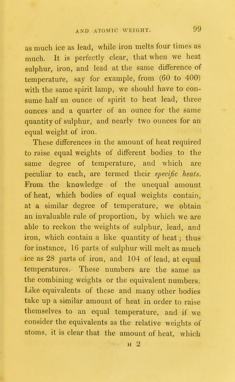 AND ATOMIC WEIGHT. as much ice as lead, while iron melts four times as much. It is perfectly clear, that when we heat sulphur, iron, and lead at the same difference of temperature, say for example, from (60 to 400) with the same spirit lamp, we should have to con- sume half an ounce of spirit to heat lead, three ounces and a quarter of an ounce for the same quantity of sulphur, and nearly two ounces for an equal weight of iron. These differences in the amount of heat required to raise equal weights of different bodies to the same degree of temperature, and which are peculiar to each, are termed their specific heats. From the knowledge of the unequal amount of heat, which bodies of equal weights contain, at a similar degree of temperature, we obtain an invaluable rule of proportion, by which we are able to reckon the weights of sulphur, lead, and iron, which contain a like quantity of heat; thus for instance, 16 parts of sulphur will melt as much ice as 28 parts of iron, and 104 of lead, at equal temperatures. These numbers are the same as the combining weights or the equivalent numbers. Like equivalents of these and many other bodies take up a similar amount of heat in order to raise themselves to an equal temperature, and if we consider the equivalents as the relative weights of atoms, it is clear that the amount of heat, which H 2