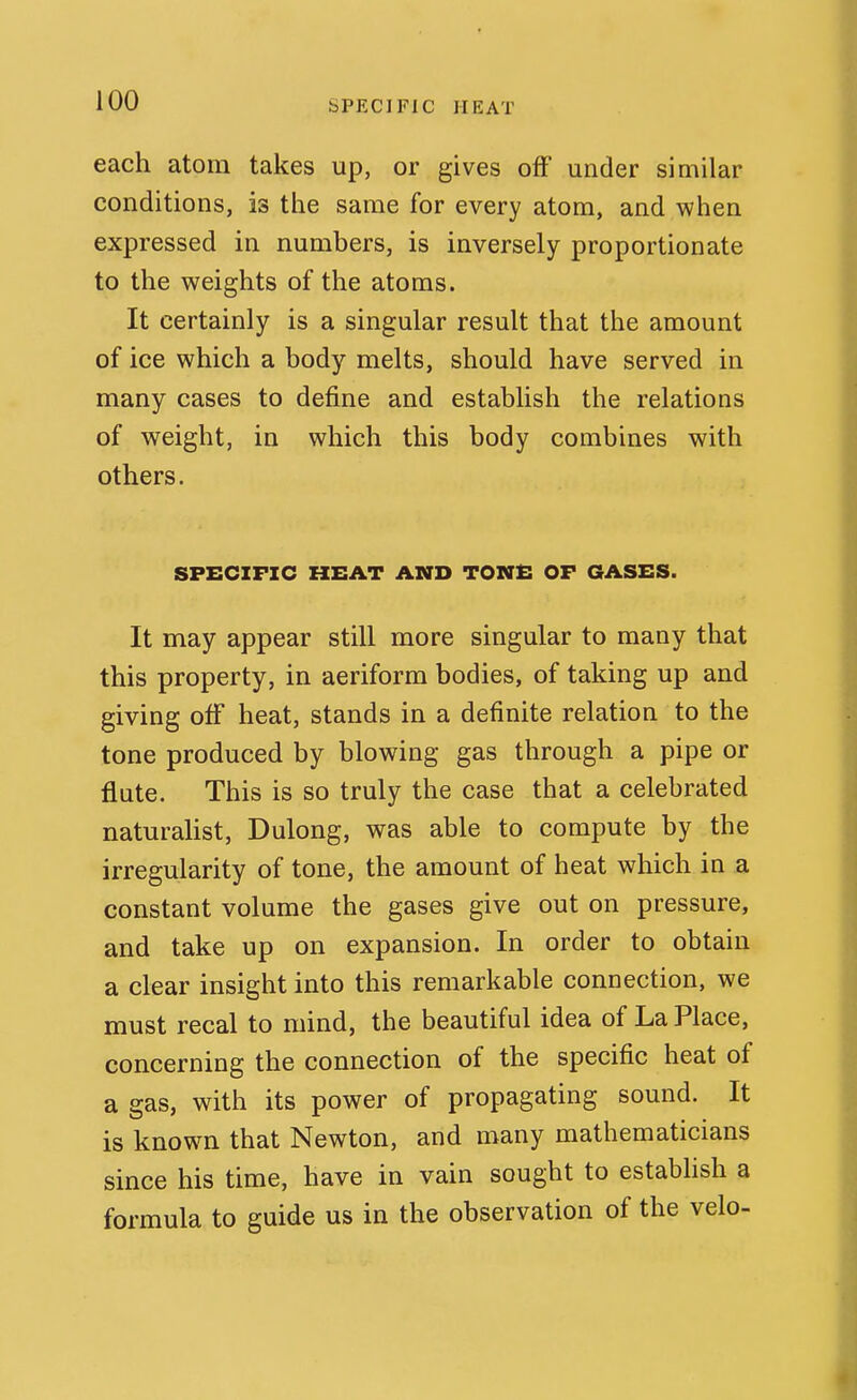 each atom takes up, or gives off under similar conditions, is the same for every atom, and when expressed in numbers, is inversely proportionate to the weights of the atoms. It certainly is a singular result that the amount of ice which a body melts, should have served in many cases to define and establish the relations of weight, in which this body combines with others. SPECIFIC HEAT AMD TOME OF GASES. It may appear still more singular to many that this property, in aeriform bodies, of taking up and giving off heat, stands in a definite relation to the tone produced by blowing gas through a pipe or flute. This is so truly the case that a celebrated naturahst, Dulong, was able to compute by the irregularity of tone, the amount of heat which in a constant volume the gases give out on pressure, and take up on expansion. In order to obtain a clear insight into this remarkable connection, we must recal to mind, the beautiful idea of La Place, concerning the connection of the specific heat of a gas, with its power of propagating sound. It is known that Newton, and many mathematicians since his time, have in vain sought to estabhsh a formula to guide us in the observation of the velo-