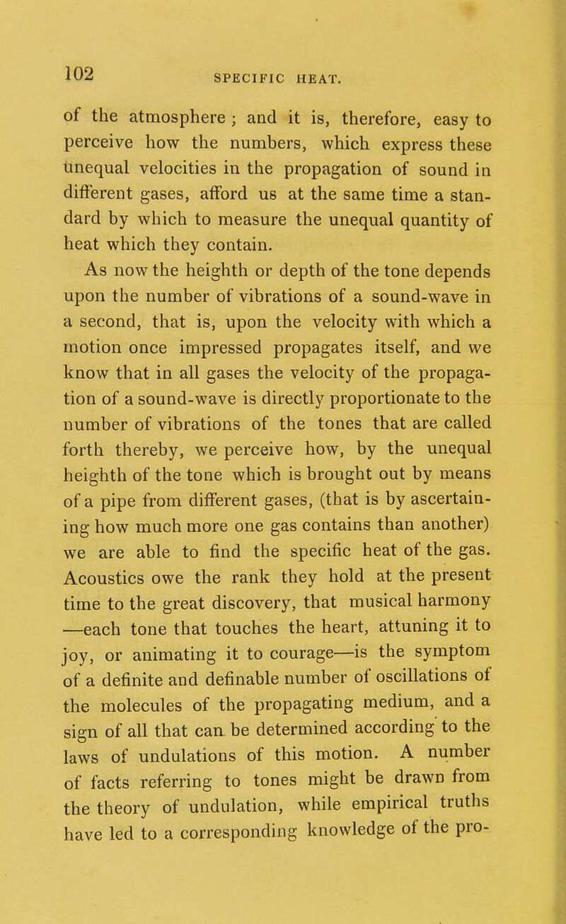 of the atmosphere ; and it is, therefore, easy to perceive how the numbers, which express these unequal velocities in the propagation of sound in different gases, afford us at the same time a stan- dard by which to measure the unequal quantity of heat which they contain. As now the heighth or depth of the tone depends upon the number of vibrations of a sound-wave in a second, that is, upon the velocity with which a motion once impressed propagates itself, and we know that in all gases the velocity of the propaga- tion of a sound-wave is directly proportionate to the number of vibrations of the tones that are called forth thereby, we perceive how, by the unequal heighth of the tone which is brought out by means of a pipe from different gases, (that is by ascertain- ing how much more one gas contains than another) we are able to find the specific heat of the gas. Acoustics owe the rank they hold at the present time to the great discovery, that musical harmony —each tone that touches the heart, attuning it to joy, or animating it to courage—is the symptom of a definite and definable number of oscillations of the molecules of the propagating medium, and a sign of all that can. be determined according to the laws of undulations of this motion. A number of facts referring to tones might be drawn from the theory of undulation, while empirical truths have led to a corresponding knowledge of the pro-