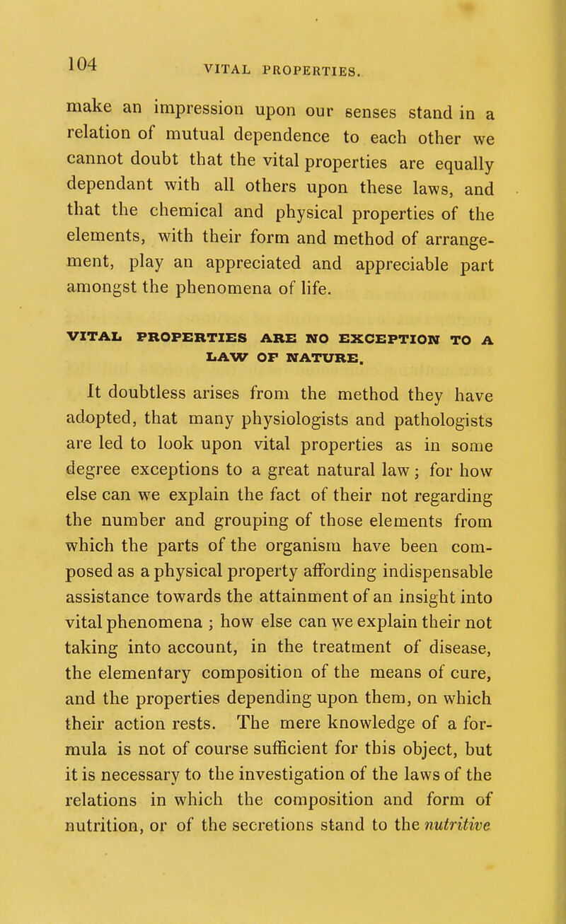 VITAL PROPERTIES. make an impression upon our senses stand in a relation of mutual dependence to each other we cannot doubt that the vital properties are equally dependant with all others upon these laws, and that the chemical and physical properties of the elements, wuth their form and method of arrange- ment, play an appreciated and appreciable part amongst the phenomena of life. VITAL PROPERTIES ARE NO EXCEPTION TO A LAW OF NATURE. It doubtless arises from the method they have adopted, that many physiologists and pathologists are led to look upon vital properties as in some degree exceptions to a great natural law; for how else can we explain the fact of their not regarding the number and grouping of those elements from which the parts of the organism have been com- posed as a physical property affording indispensable assistance towards the attainment of an insight into vital phenomena ; how else can we explain their not taking into account, in the treatment of disease, the elementary composition of the means of cure, and the properties depending upon them, on which their action rests. The mere knowledge of a for- mula is not of course sufficient for this object, but it is necessary to the investigation of the laws of the relations in which the composition and form of nutrition, or of the secretions stand to the nutritive