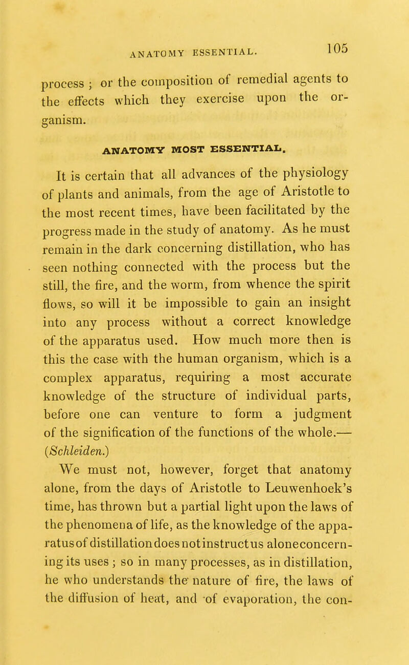 ANATOMY ESSENTIAL. 11^3 process ; or the composition of remedial agents to the effects which they exercise upon the or- ganism. ANATOMY MOST ESSENTIAL. It is certain that all advances of the physiology of plants and animals, from the age of Aristotle to the most recent times, have been facilitated by the progress made in the study of anatomy. As he must remain in the dark concerning distillation, who has seen nothing connected with the process but the still, the fire, and the worm, from whence the spirit flows, so will it be impossible to gain an insight into any process without a correct knowledge of the apparatus used. How much more then is this the case with the human organism, which is a complex apparatus, requiring a most accurate knowledge of the structure of individual parts, before one can venture to form a judgment of the signification of the functions of the whole.— (Schleiden.) We must not, however, forget that anatomy alone, from the days of Aristotle to Leuwenhoek's time, has thrown but a partial light upon the laws of the phenomena of life, as the knowledge of the appa- ratusof distillation does notinstructus aloneconcern- ing its uses ; so in many processes, as in distillation, he who understands the nature of fire, the laws of the diffusion of heat, and of evaporation, the con-
