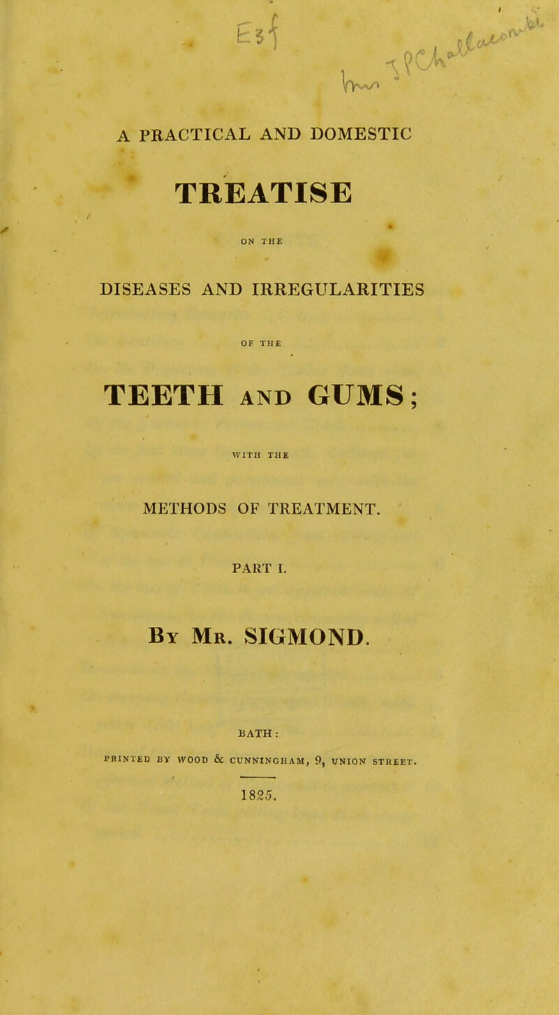 A PEACTICAL AND DOMESTIC TREATISE ON THE DISEASES AND IRREGULARITIES OF THE TEETH AND GUMS; WITH THE METHODS OF TREATMENT. PART I. By Mr. SIGMOND. BATH: I'BINTED BY WOOD & CUNNINGHAM, 9, UNION STREET. 1825.