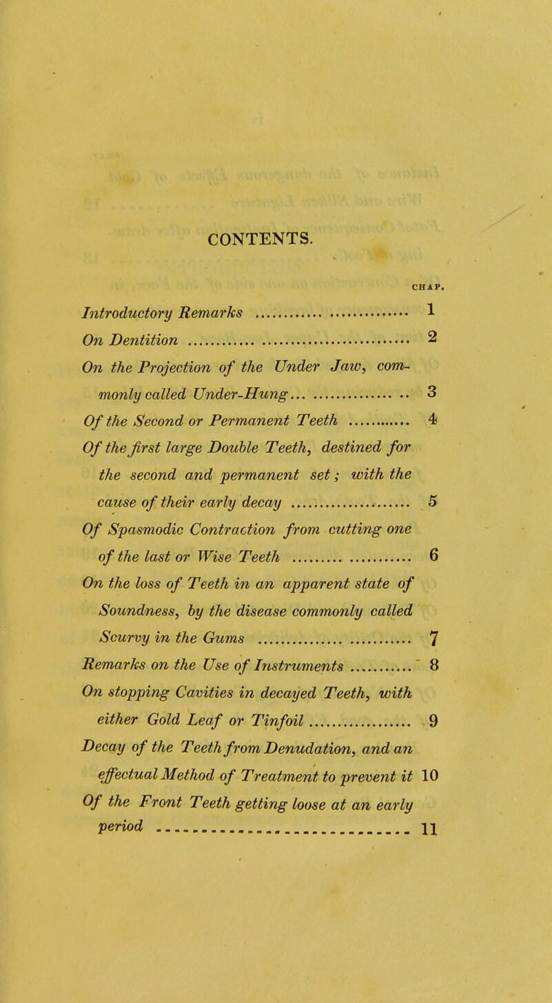 CONTENTS. CHAP. Introductory Remarks 1 On Dentition 2 On the Projection of the Under Jaw, com- monly called Under-Hung 3 Of the Second or Permanent Teeth 4 Of the Jirst large Double Teeth, destined for the second and permanent set; with the cause of their early decay 5 Of Spasmodic Contraction from cutting one of the last or Wise Teeth 6 On the loss of Teeth in an apparent state of Soundness, by the disease commonly called Scurvy in the Gums 7 Remarks on the Use of Instruments  8 On stopping Cavities in decayed Teeth, with either Gold Leaf or Tinfoil 9 Decay of the Teeth from Denudation, and an effectual Method of Treatment to prevent it 10 Of the Front Teeth getting loose at an early period \\