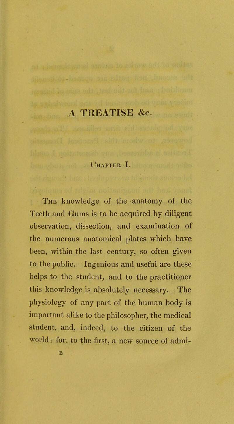 A TREATISE &c. Chapter I. The knowledge of the anatomy of the Teeth and Gums is to be acquired by diligent observation, dissection, and examination of the numerous anatomical plates which have been, within the last century, so often given to the public. Ingenious and useful are these helps to the student, and to the practitioner this knowledge is absolutely necessary. The physiology of any part of the human body is important alike to the philosopher, the medical student, and, indeed, to the citizen of the world: for, to the first, a new source of admi- B