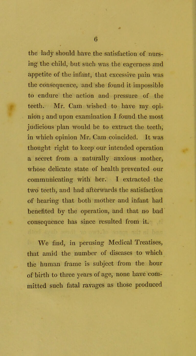the lady should have the satisfaction of nurs- ing the child, but such was the eagerness and appetite of the infant, that excessive pain was the consequence, and she found it impossible to endure the action and pressure of the teeth. Mr. Cam wished to have my opi- nion ; and upon examination I found the most judicious plan would be to extract the teeth, in which opinion Mr. Cam coincided. It was thought right to keep our intended operation a secret from a naturally anxious mother, whose delicate state of health prevented our communicating with her. I extracted the two teeth, and had afterwards the satisfaction of hearing that both mother and infant had benefited by the operation, and that no bad consequence has since resulted from it. We find, in perusing Medical Treatises, that amid the number of diseases to which the human frame is subject from the hour of birth to three years of age, none have com- mitted such fatal ravages as those produced