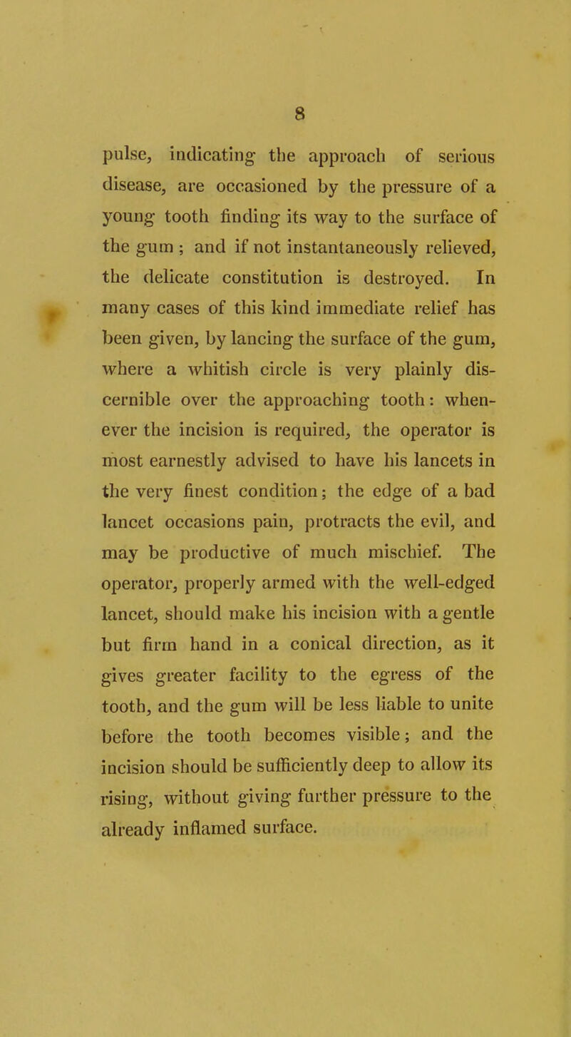 pulse, indicating the approach of serious disease, are occasioned by tlie pressure of a young tooth finding its way to the surface of the gum ; and if not instantaneously relieved, the delicate constitution is destroyed. In many cases of this kind immediate relief has been given, by lancing the surface of the gura, where a whitish circle is very plainly dis- cernible over the approaching tooth: when- ever the incision is required, the operator is most earnestly advised to have his lancets in the very finest condition; the edge of a bad lancet occasions pain, protracts the evil, and may be productive of much mischief. The operator, properly armed with the well-edged lancet, should make his incision with a gentle but firm hand in a conical direction, as it gives greater facility to the egress of the tooth, and the gum will be less liable to unite before the tooth becomes visible; and the incision should be sufficiently deep to allow its rising, without giving further pressure to the already inflamed surface.