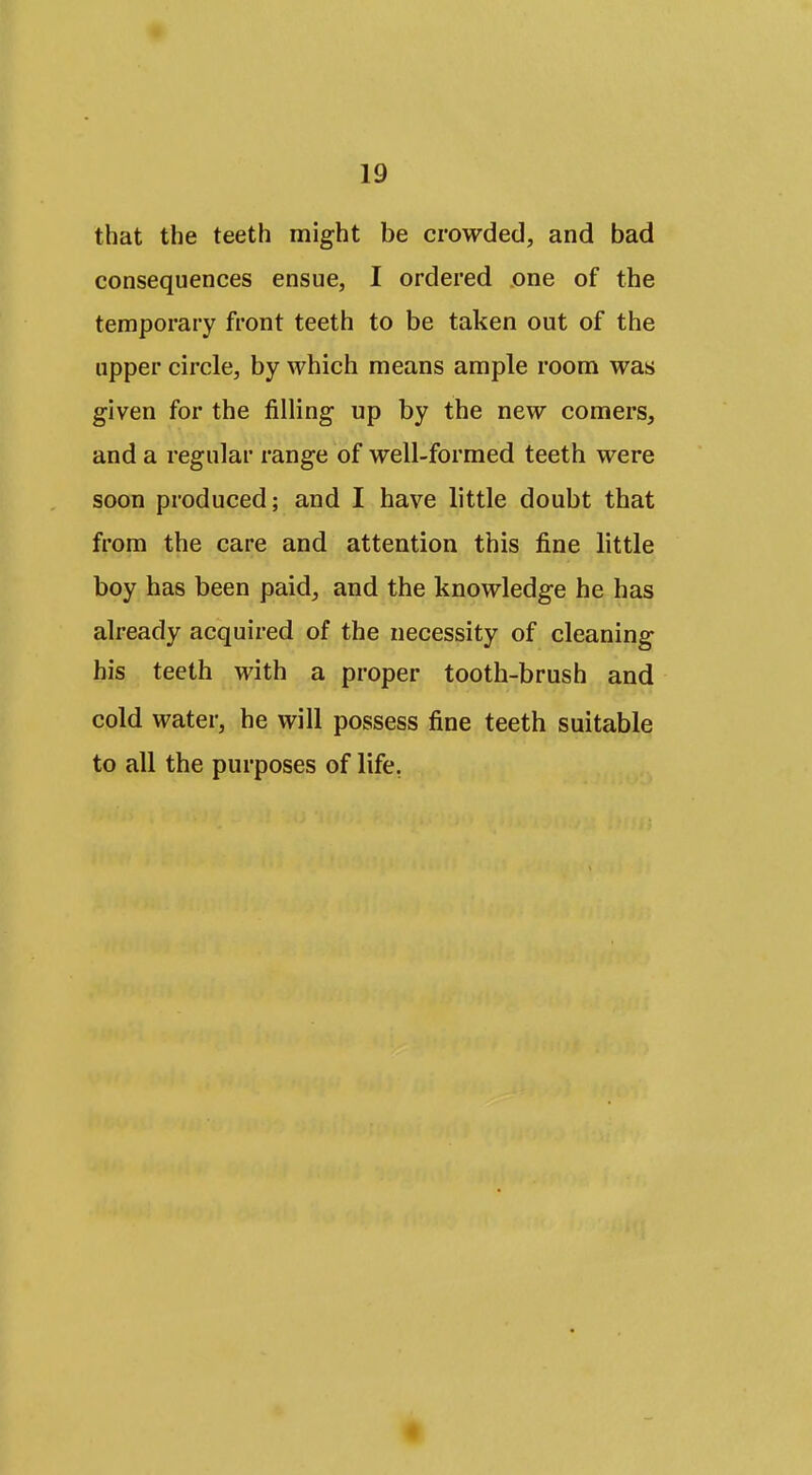 that the teeth might be crowded, and bad consequences ensue, I ordered one of the temporary front teeth to be taken out of the upper circle, by which means ample room was given for the filling up by the new comers, and a regular range of well-formed teeth were soon produced; and I have little doubt that from the care and attention this fine little boy has been paid, and the knowledge he has already acquired of the necessity of cleaning his teeth with a proper tooth-brush and cold water, he will possess fine teeth suitable to all the purposes of life,