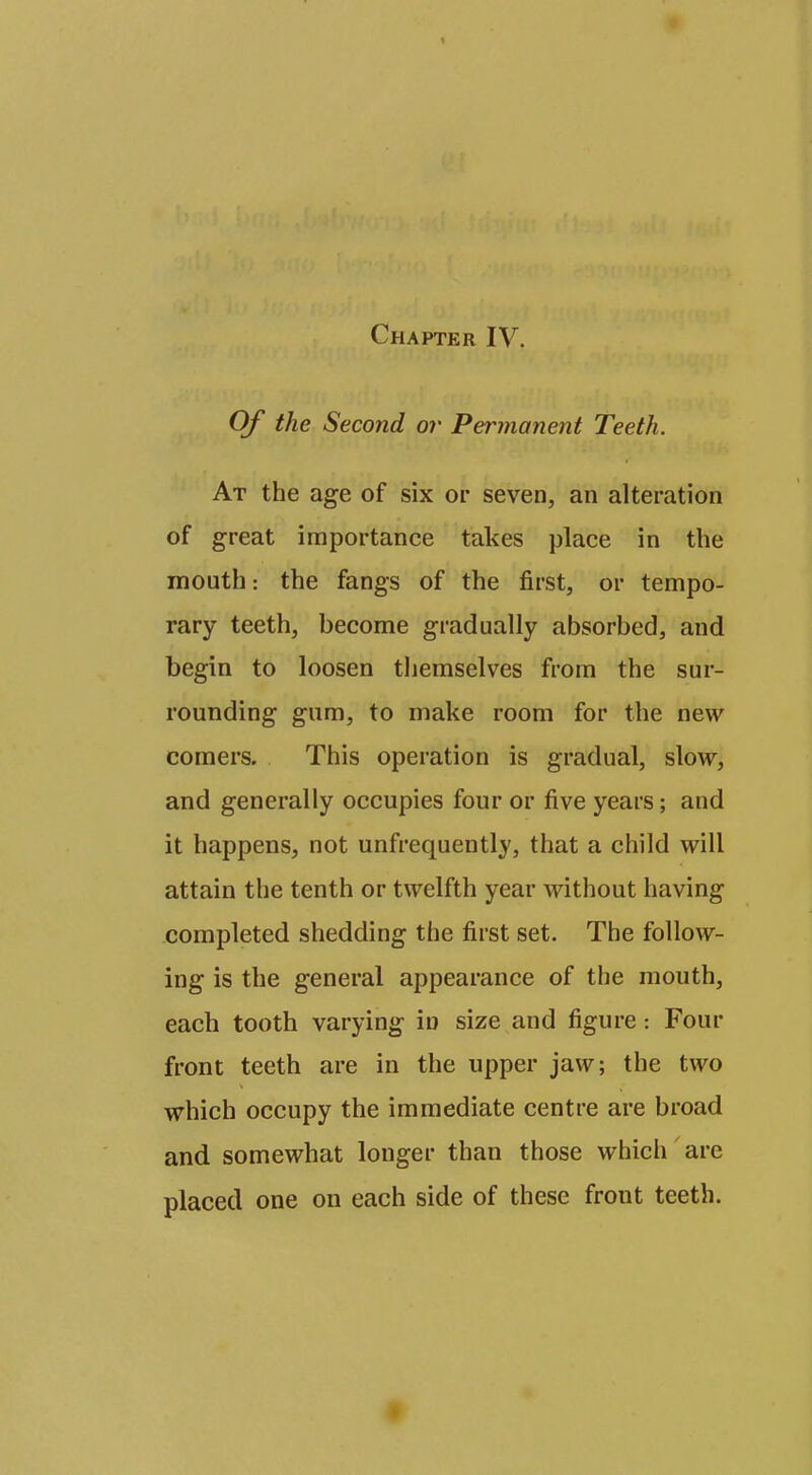 Of the Second or Permanent Teeth. At the age of six or seven, an alteration of great importance takes place in the mouth: the fangs of the first, or tempo- rary teeth, become gradually absorbed, and begin to loosen themselves from the sur- rounding gum, to make room for the new comers. This operation is gradual, slow, and generally occupies four or five years; and it happens, not unfrequently, that a child will attain the tenth or twelfth year without having completed shedding the first set. The follow- ing is the general appearance of the mouth, each tooth varying in size and figure: Four front teeth are in the upper jaw; the two which occupy the immediate centre are broad and somewhat longer than those which are placed one on each side of these front teeth.