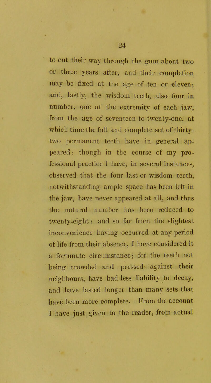 to cut their way through tlie gum about two or three years after, and their completion may be fixed at the age of ten or eleven; and, lastly, the wisdom teeth, also four in number, one at the extremity of each jaw, from the age of seventeen to twenty-one, at which time the full and complete set of thirty- two permanent teeth have in general ap- peared : though in the course of ray pro- fessional practice I have, in several instances, observed that the four last or wisdom teeth, notwithstanding ample space has been left in the jaw, have never appeared at all, and thus the natural number has been reduced to twenty-eight; and so far from the slightest inconvenience having occurred at any period of life from their absence, I have considered it a fortunate circumstance; for the teeth not being crowded and pressed^ against their neighbours, have had less liability to decay, and have lasted longer than many sets that have been more complete. From the account I have just given to the reader, from actual