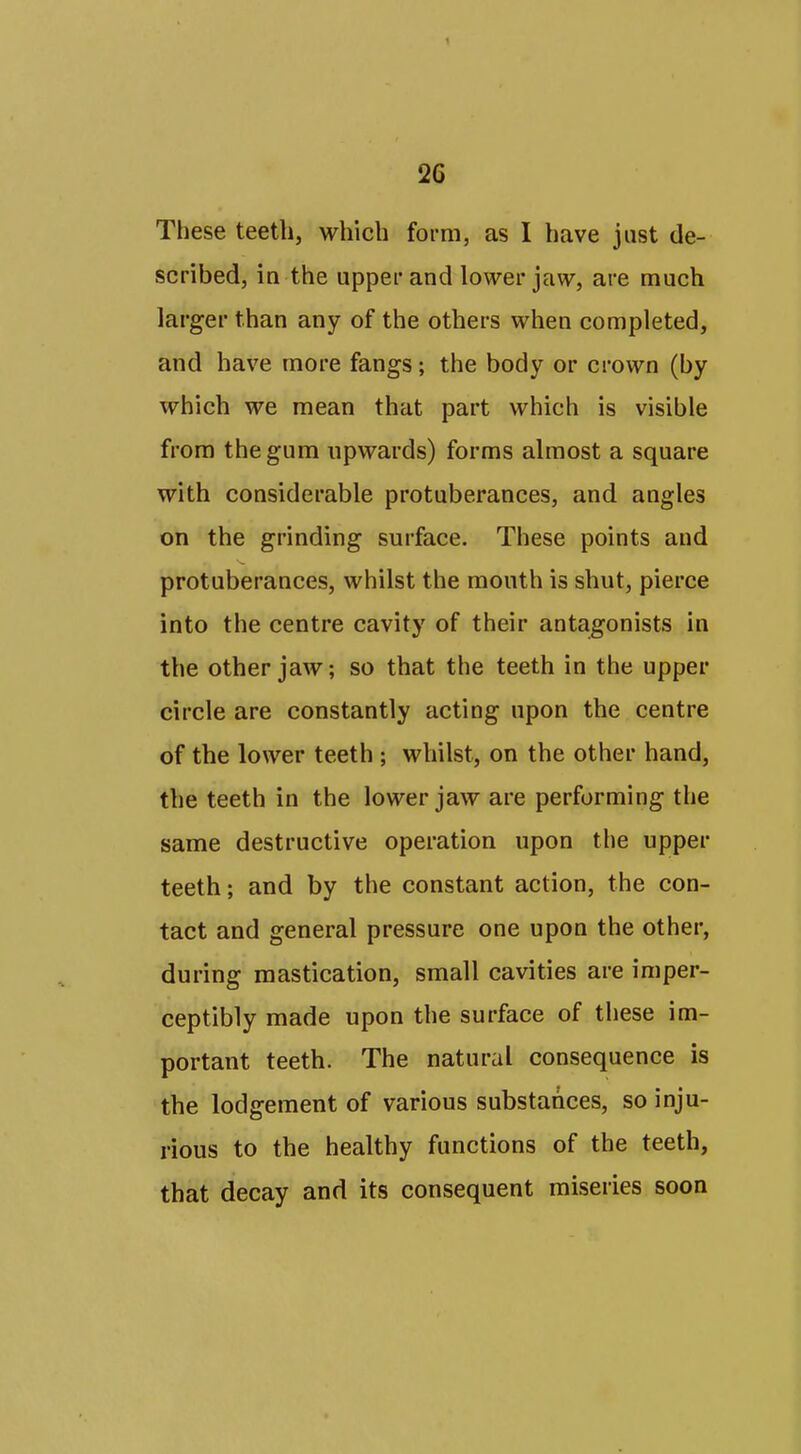 These teeth, which form, as I have just de- scribed, ia the upper and lower jaw, are much larger than any of the others when completed, and have more fangs; the body or crown (by which we mean that part which is visible from the gum upwards) forms almost a square with considerable protuberances, and angles on the grinding surface. These points and protuberances, whilst the mouth is shut, pierce into the centre cavity of their antagonists in the other jaw; so that the teeth in the upper circle are constantly acting upon the centre of the lower teeth ; whilst, on the other hand, the teeth in the lower jaw are performing the same destructive operation upon the upper teeth; and by the constant action, the con- tact and general pressure one upon the other, during mastication, small cavities are imper- ceptibly made upon the surface of these im- portant teeth. The natural consequence is the lodgement of various substances, so inju- rious to the healthy functions of the teeth, that decay and its consequent miseries soon