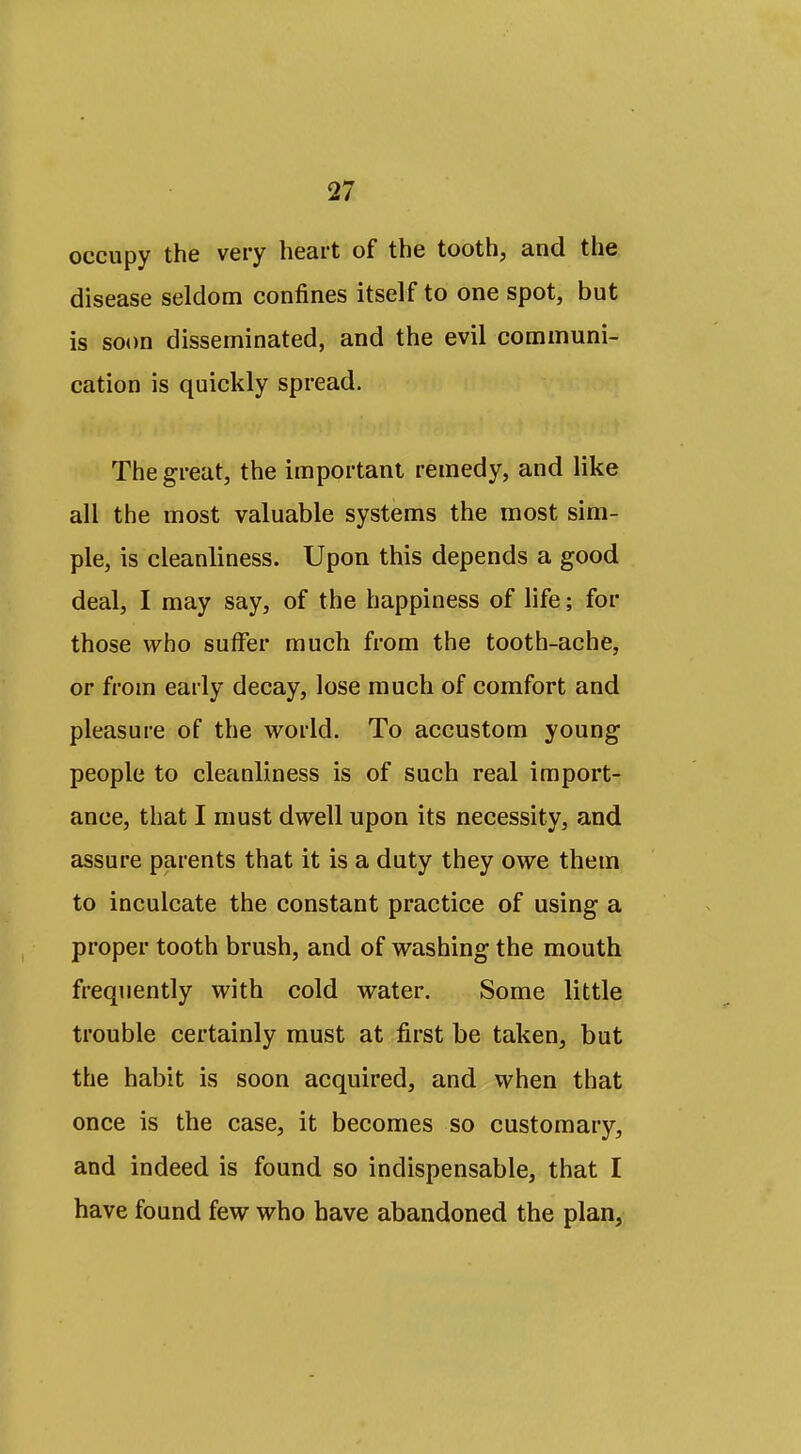 occupy the very heart of the tooth, and the disease seldom confines itself to one spot, but is soon disseminated, and the evil communi- cation is quickly spread. The great, the important remedy, and like all the most valuable systems the most sim- ple, is cleanliness. Upon this depends a good deal, I may say, of the happiness of life; for those who suffer much from the tooth-ache, or from early decay, lose much of comfort and pleasure of the world. To accustom young people to cleanliness is of such real import- ance, that I must dwell upon its necessity, and assure parents that it is a duty they owe them to inculcate the constant practice of using a proper tooth brush, and of washing the mouth frequently with cold water. Some little trouble certainly must at first be taken, but the habit is soon acquired, and when that once is the case, it becomes so customary, and indeed is found so indispensable, that I have found few who have abandoned the plan,