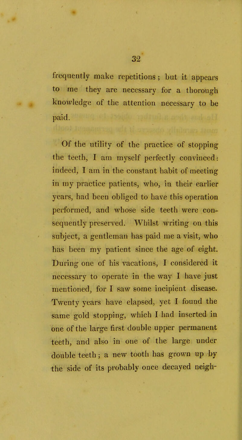 frequently make repetitions ; but it appears to rae they are necessary for a thorougii knowledge of the attention necessary to be paid. Of the utility of the practice of stopping the teeth, I am myself perfectly convinced: indeed, I am in the constant habit of meeting in my practice patients, who, in their earlier years, had been obliged to have this operation performed, and whose side teeth were con- sequently preserved. Whilst writing on this subject, a gentleman has paid me a visit, who has been my patient since the age of eight. During one of his vacations, I considered it necessary to operate in the way I have just mentioned, for I saw some incipient disease. Twenty years have elapsed, yet I found the same gold stopping, which I had inserted in one of the large first double upper permanent teeth, and also in one of the large under double teeth; a new tooth has grown up by the side of its probably once decayed neigh-