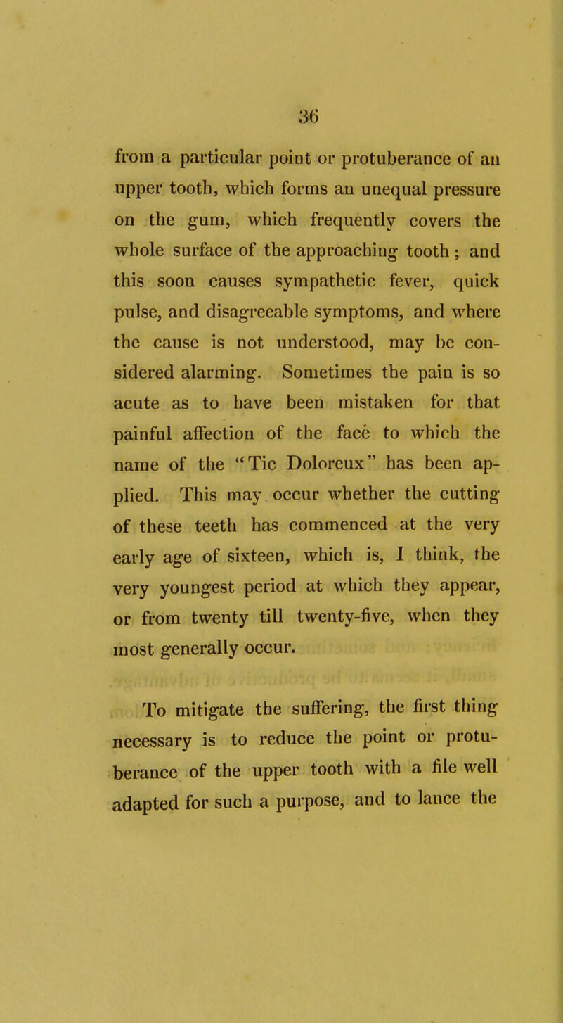 from a particular point or protuberance of an upper tooth, which forms an unequal pressure on the gum, which frequently covers the whole surface of the approaching tooth ; and this soon causes sympathetic fever, quick pulse, and disagreeable symptoms, and where the cause is not understood, may be con- sidered alarming. Sometimes the pain is so acute as to have been mistaken for that painful affection of the face to which the name of the Tic Doloreux has been ap- plied. This may occur whether the cutting of these teeth has commenced at the very early age of sixteen, which is, I think, the very youngest period at which they appear, or from twenty till twenty-five, when they most generally occur. To mitigate the suffering, the first thing necessary is to reduce the point or protu- berance of the upper tooth with a file well adapted for such a purpose, and to lance the