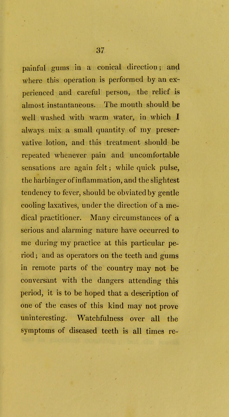 painful gums in a conical direction; and where this operation is performed by an ex- perienced and careful person, the relief is ahnost instantaneous. The mouth should be well washed with warm water, in which I always mix a small quantity of my preser- vative lotion, and this treatment should be repeated whenever pain and uncomfortable sensations are again felt; while quick pulse, the harbinger of inflammation, and the slightest tendency to fever, should be obviated by gentle cooling laxatives, under the direction of a me- dical practitioner. Many circumstances of a serious and alarming nature have occurred to me during my practice at this particular pe- riod ; and as operators on the teeth and gums in remote parts of the country may not be conversant with the dangers attending this period, it is to be hoped that a description of one of the cases of this kind may not prove uninteresting. Watchfulness over all the symptoms of diseased teeth is all times re-