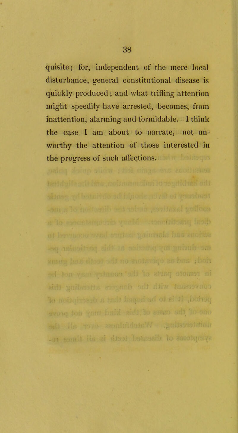 quisite; for, independent of the mere local disturbance, general constitutional disease is quickly produced; and what trifling attention might speedily have arrested, becomes, from inattention, alarming and formidable. I think the case I am about to narrate, not un- worthy the attention of those interested in the progress of such affections.