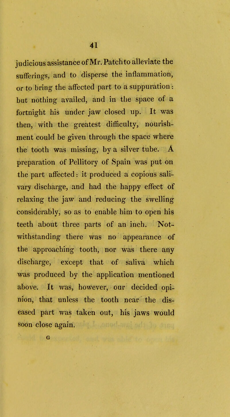 judicious assistance of Mr. Patch to alleviate the sufferings, and to disperse the inflammation, or to bring the affected part to a suppuration: but nothing availed, and in the space of a fortnight his under jaw closed up. It w&s then, with the greatest difficulty, nourish- ment could be given through the space where the tooth was missing, by a silver tube. A preparation of Pellitory of Spain was put on the part affected: it produced a copious sali- vary discharge, and had the happy effect of relaxing the jaw and reducing the swelling considerably, so as to enable him to open his teeth about three parts of an inch. Not- withstanding there was no appearance of the approaching tooth, nor was there any discharge, except that of saliva which was produced by the application mentioned above. It was, however, our decided opi- nion, that unless the tooth near the dis- eased part was taken out, his jaws would soon close again. G