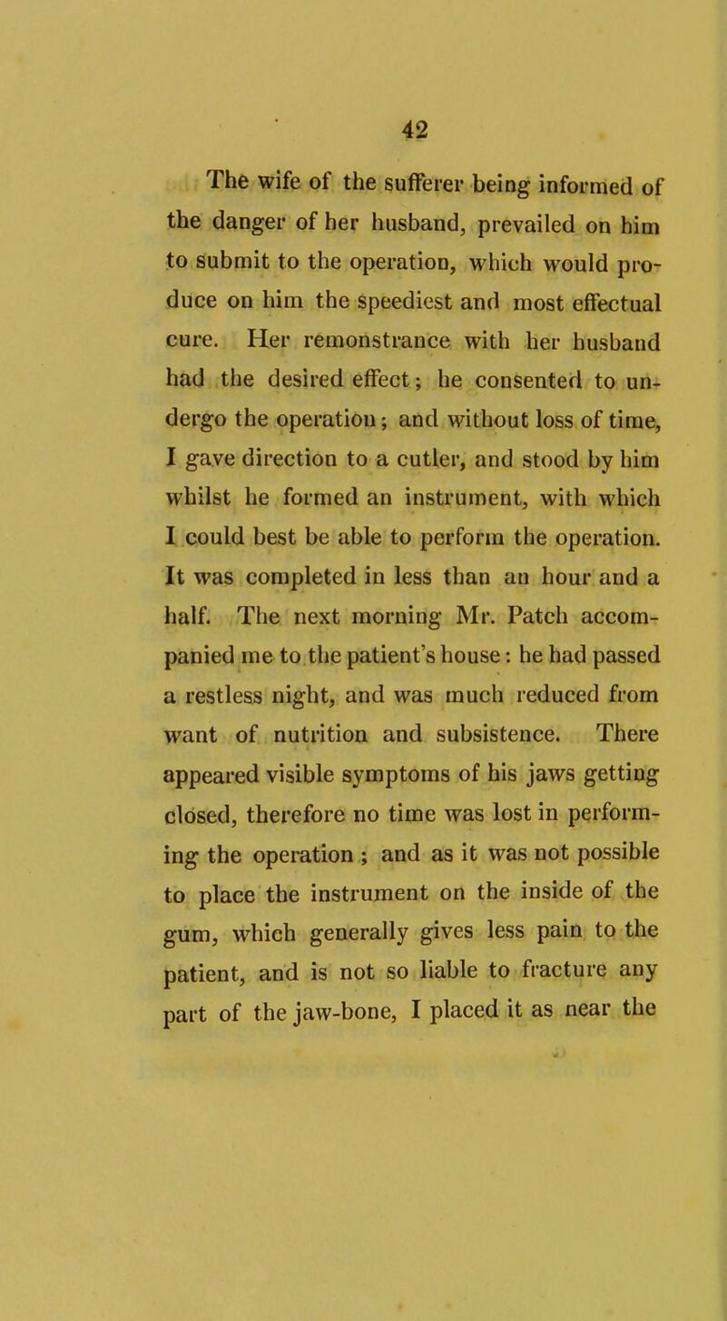 The wife of the sufferer being informed of the danger of her husband, prevailed on him to submit to the operation, which would pro- duce on him the speediest and most effectual cure. Her remonstrance with her husband had the desired effect; he consented to un^ dergo the operation; and without loss of time, I gave direction to a cutler, and stood by him whilst he formed an instrument, with which I could best be able to perform the operation. It was completed in less than an hour and a half. The next morning Mr. Patch accom- panied me to the patient's house: he had passed a restless night, and was much reduced from want of nutrition and subsistence. There appeared visible symptoms of his jaws getting closed, therefore no time was lost in perform- ing the operation ; and as it was not possible to place the instrument on the inside of the gum, which generally gives less pain to the patient, and is not so liable to fracture any part of the jaw-bone, I placed it as near the