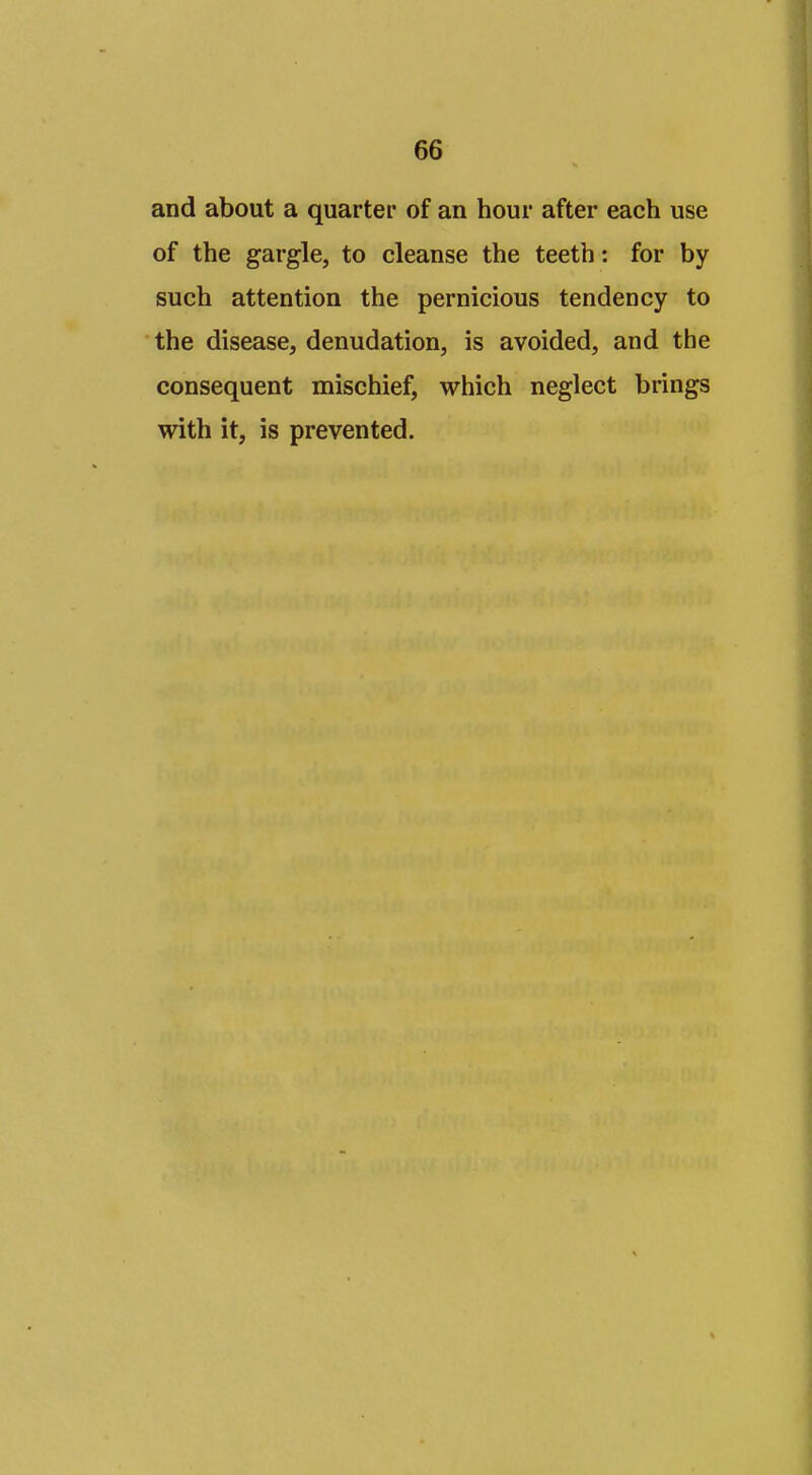 and about a quarter of an hour after each use of the gargle, to cleanse the teeth: for by such attention the pernicious tendency to the disease, denudation, is avoided, and the consequent mischief, which neglect brings with it, is prevented.