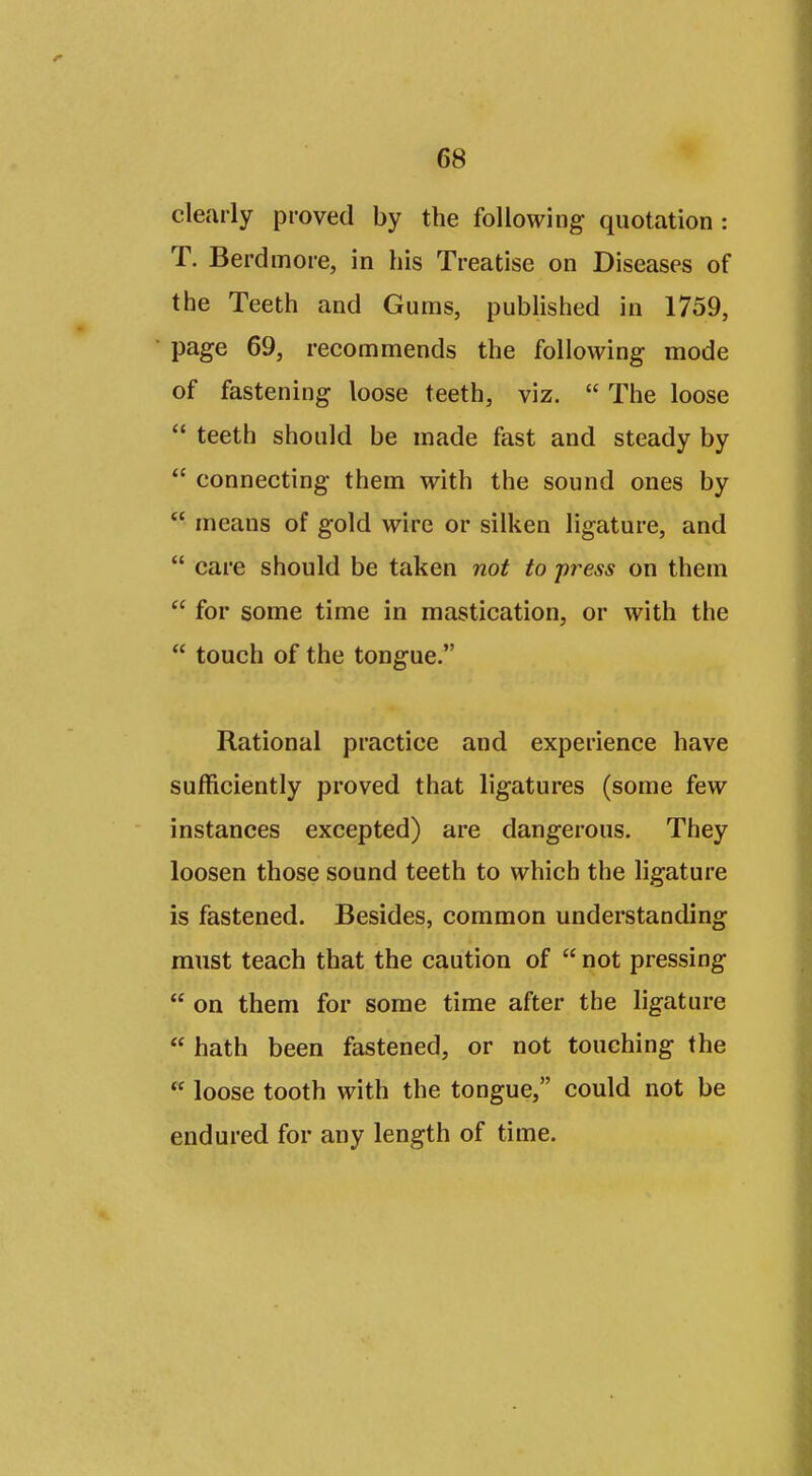 clearly proved by the following quotation : T. Berdmore, in his Treatise on Diseases of the Teeth and Gums, published in 1759, page 69, recommends the following mode of fastening loose teeth, viz.  The loose  teeth should be made fast and steady by  connecting them with the sound ones by  means of gold wire or silken ligature, and  care should be taken not to press on them  for some time in mastication, or with the  touch of the tongue. Rational practice and experience have sufficiently proved that ligatures (some few instances excepted) are dangerous. They loosen those sound teeth to which the ligature is fastened. Besides, common understanding must teach that the caution of  not pressing  on them for some time after the ligature  hath been fastened, or not touching the  loose tooth with the tongue, could not be endured for any length of time.