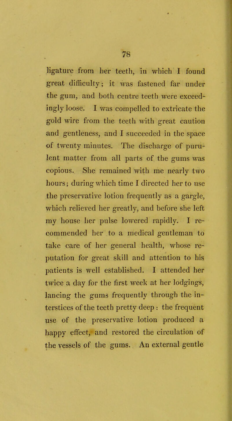 ^8 ligature from her teeth, in which I found great difficulty; it was fastened far under the gum, and both centre teeth were exceed- ingly loose. I was compelled to extricate the gold wire from the teeth with great caution and gentleness, and I succeeded in the space of twenty minutes. The discharge of puru- lent matter from all parts of the gums was copious. She remained with me nearly two hours; during which time I directed her to use the preservative lotion frequently as a gargle, which relieved her greatly, and before she left my house her pulse lowered rapidly. I re- commended her to a medical gentleman to take care of her general health, whose re- putation for great skill and attention to his patients is well established. I attended her twice a day for the first week at her lodgings, lancing the gums frequently through the in- terstices of the teeth pretty deep : the frequent use of the preservative lotion produced a happy effect, and restored the circulation of the vessels of the gums. An external gentle