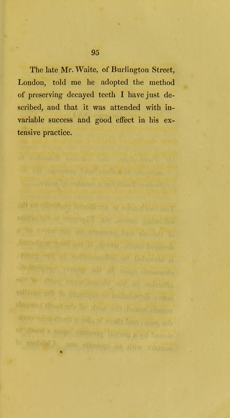 The late Mr. Waite, of Burlington Street, London, told me he adopted the method of preserving- decayed teeth I have just de- scribed, and that it was attended with in- variable success and good effect in his ex- tensive practice.
