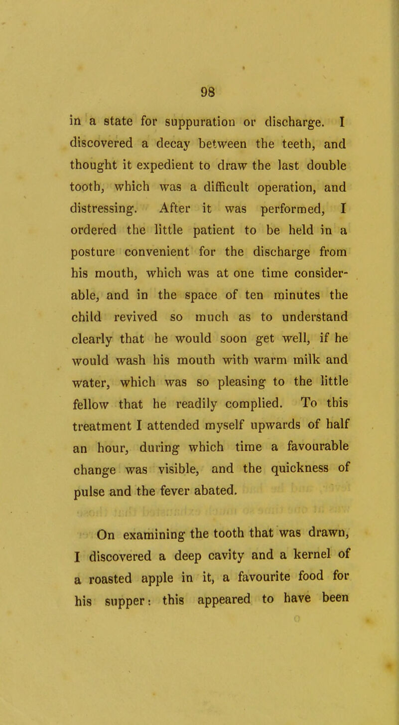 in a state for suppuration or discharge. I discovered a decay between the teeth, and thought it expedient to draw the last double tooth, which was a difficult operation, and distressing. After it was performed, I ordered the little patient to be held in a posture convenient for the discharge from his mouth, which was at one time consider- able, and in the space of ten minutes the child revived so much as to understand clearly that he would soon get well, if he would wash his mouth with warm milk and water, which was so pleasing to the little fellow that he readily complied. To this treatment I attended myself upwards of half an hour, during which time a favourable change was visible, and the quickness of pulse and the fever abated. On examining the tooth that was drawn, I discovered a deep cavity and a kernel of a roasted apple in it, a favourite food for his supper: this appeared to have been