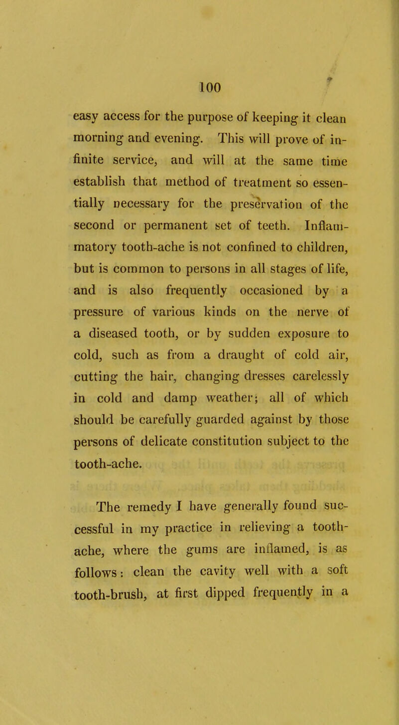 easy access for the purpose of keeping- it clean morning and evening. This will prove of in- finite service, and will at the same time establish that method of treatment so essen- tially necessary for the preservation of the second or permanent set of teeth. Inflam- matory tooth-ache is not confined to children, but is common to persons in all stages of life, and is also frequently occasioned by a pressure of various kinds on the nerve of a diseased tooth, or by sudden exposure to cold, such as from a draught of cold air, cutting the hair, changing dresses carelessly in cold and damp weather; all of which should be carefully guarded against by those persons of delicate constitution subject to the tooth-ache. The remedy I have generally found suc- cessful in my practice in relieving a tooth- ache, where the gums are intlamed, is as follows: clean the cavity well with a soft tooth-brush, at first dipped frequently in a
