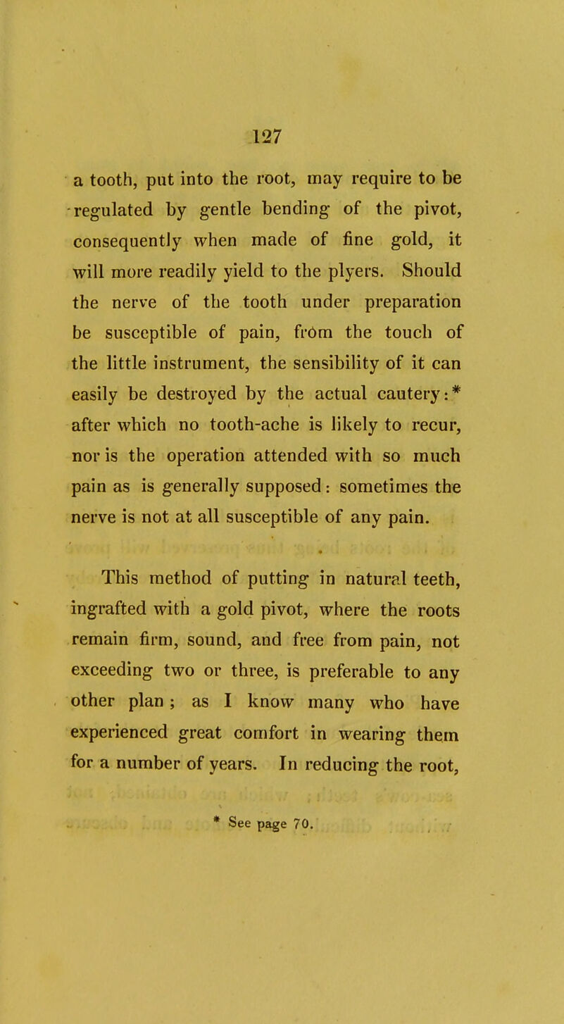 a tooth, put into the root, may require to be -regulated by gentle bending of the pivot, consequently when made of fine gold, it will more readily yield to the plyers. Should the nerve of the tooth under preparation be susceptible of pain, frOm the touch of the little instrument, the sensibility of it can easily be destroyed by the actual cautery:* after which no tooth-ache is likely to recur, nor is the operation attended with so much pain as is generally supposed: sometimes the nerve is not at all susceptible of any pain. • This method of putting in natural teeth, ingrafted with a gold pivot, where the roots remain firm, sound, and free from pain, not exceeding two or three, is preferable to any other plan; as I know many who have experienced great comfort in wearing them for a number of years. In reducing the root,