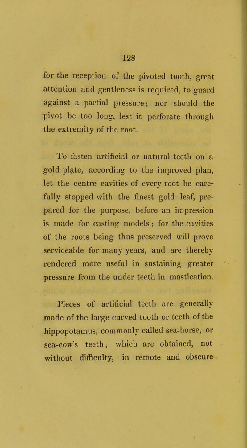for the reception of the pivoted tooth, great attention and gentleness is required, to guard against a partial pressure; nor should the pivot be too long, lest it perforate through the extremity of the root. To fasten artificial or natural teeth on a gold plate, according to the improved plan, let the centre cavities of every root be care- fully stopped with the finest gold leaf, pre- pared for the purpose, before an impression is made for casting models; for the cavities of the roots being thus preserved will prove serviceable for many years, and are thereby rendered more useful in sustaining greater pressure from the under teeth in mastication. Pieces of artificial teeth are generally made of the large curved tooth or teeth of the hippopotamus, commonly called sea-horse, or sea-cow's teeth; which are obtained, not without difficulty, in remote and obscure