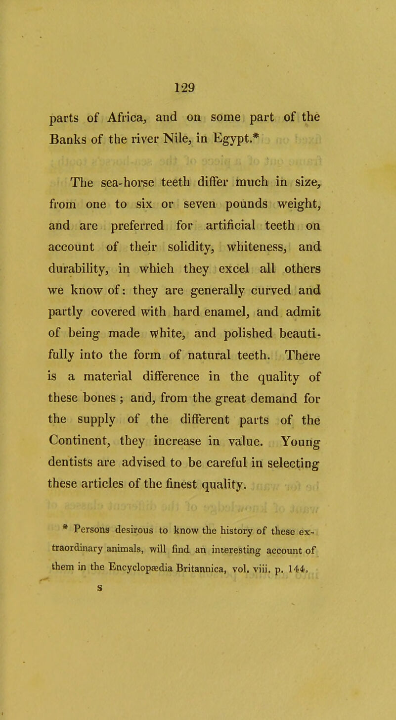 parts of Africa, and on some part of the Banks of the river Nile, in Egypt * The sea-horse teeth differ much in size, from one to six or seven pounds weight, and are preferred for artificial teeth on account of their solidity, v^hiteness, and durability, in which they excel all others we know of: they are generally curved and partly covered with hard enamel, and admit of being made white, and polished beauti- fully into the form of natural teeth. There is a material difference in the quality of these bones ; and, from the great demand for the supply of the different parts of the Continent, they increase in value. Young dentists are advised to be careful in selecting these articles of the finest quality. * Persons desirous to know the history of these ex- traordinary animals, will find an interesting account of them in the Encyclopaedia Britannica, vol. viii. p. 144> s