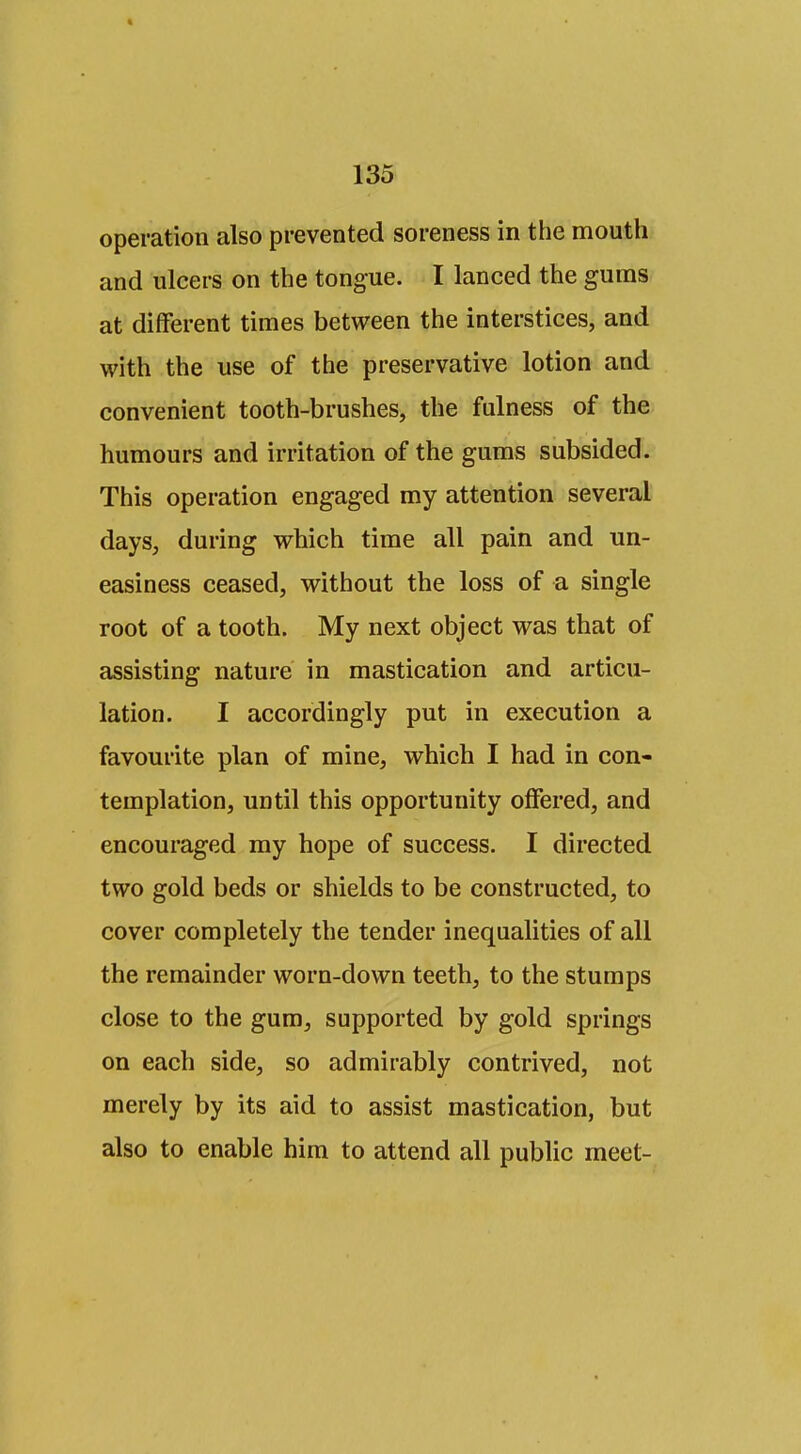 operation also prevented soreness in the mouth and ulcers on the tongue. I lanced the gums at different times between the interstices, and with the use of the preservative lotion and convenient tooth-brushes, the fulness of the humours and irritation of the gums subsided. This operation engaged my attention several days, during which time all pain and un- easiness ceased, without the loss of a single root of a tooth. My next object was that of assisting nature in mastication and articu- lation. I accordingly put in execution a favourite plan of mine, which I had in con- templation, until this opportunity offered, and encouraged ray hope of success. I directed two gold beds or shields to be constructed, to cover completely the tender inequalities of all the remainder worn-down teeth, to the stumps close to the gum, supported by gold springs on each side, so admirably contrived, not merely by its aid to assist mastication, but also to enable him to attend all public meet-