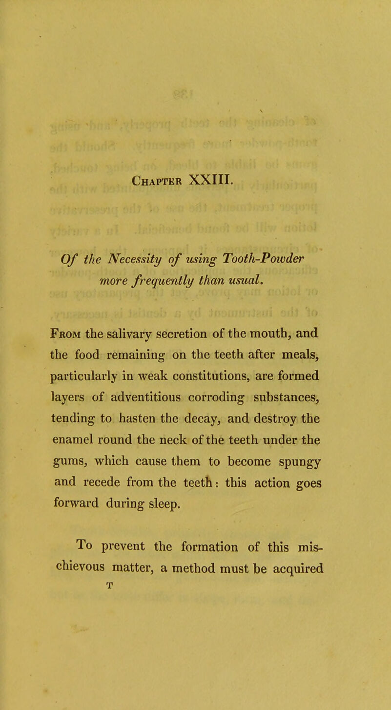 Of the Necessity of using Tooth-Powder more frequently than usual. From the salivary secretion of the mouth, and the food remaining on the teeth after meals, particularly in weak constitutions, are formed layers of adventitious corroding substances, tending to hasten the decay, and destroy the enamel round the neck of the teeth under the gums, which cause them to become spungy and recede from the teeth: this action goes forward during sleep. To prevent the formation of this mis- chievous matter, a method must be acquired T