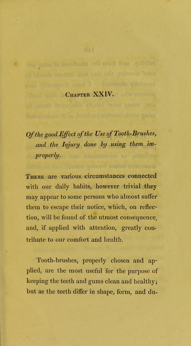 Of the good Effect of the Use of Tooth-Brushes, and the Injury done hy using them im- properly. There are various circumstances connected with our daily habits, however trivial they may appear to some persons who almost suffer them to escape their notice, which, on reflec- tion, will be found of the utmost consequence, and, if applied with attention, greatly con- tribute to our comfort and health. Tooth-brushes, properly chosen and ap- plied, are the most useful for the purpose of keeping the teeth and gums clean and healthy; but as the teeth differ in shape, form, and du-
