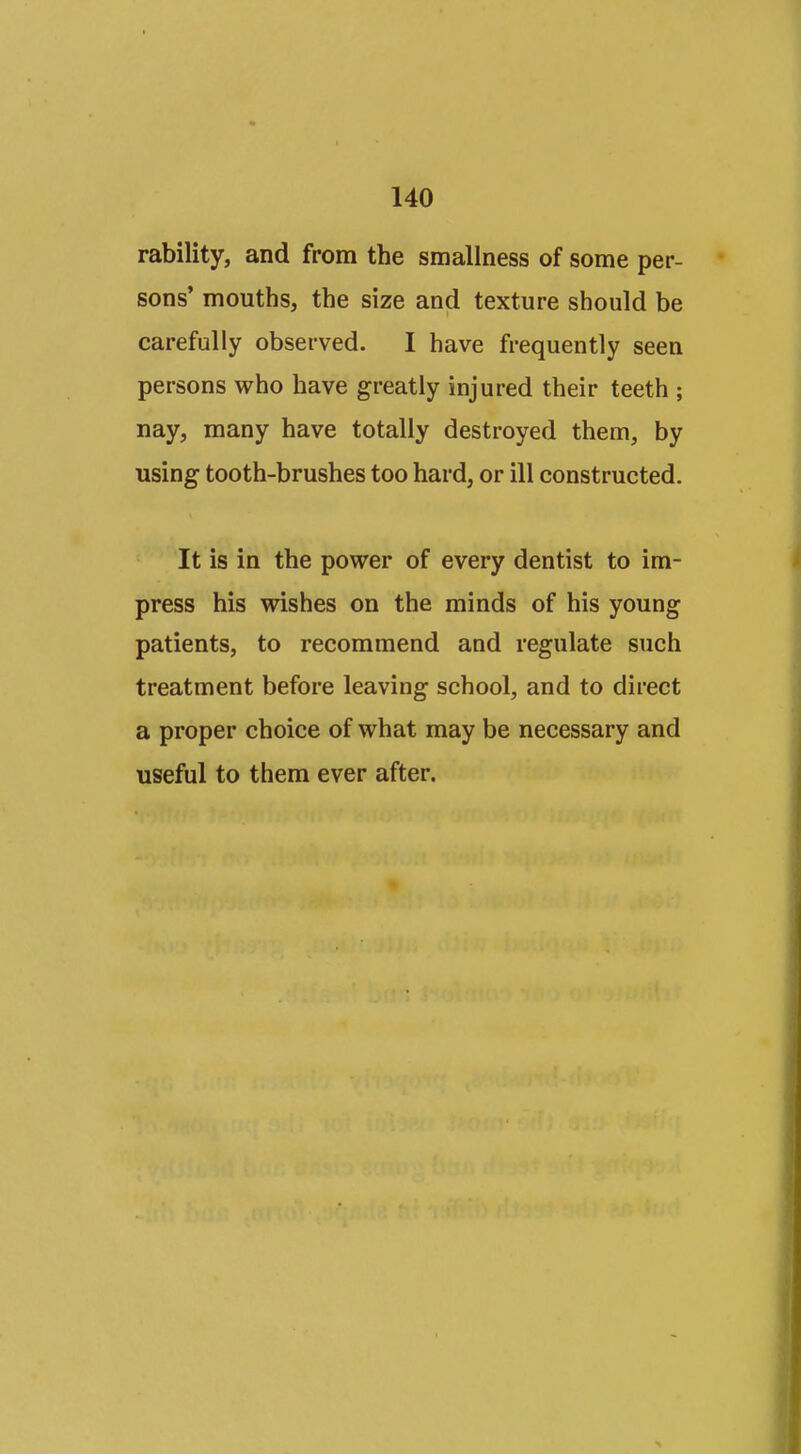 rability, and from the smallness of some per- sons' mouths, the size and texture should be carefully observed. I have frequently seen persons who have greatly injured their teeth ; nay, many have totally destroyed them, by using tooth-brushes too hard, or ill constructed. It is in the power of every dentist to im- press his wishes on the minds of his young patients, to recommend and regulate such treatment before leaving school, and to direct a proper choice of what may be necessary and useful to them ever after.