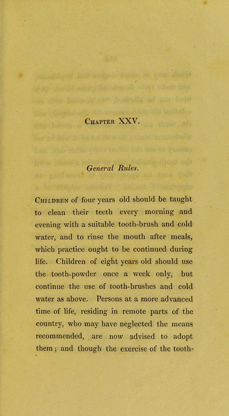 General Rules. Children of four years old should be taught to clean their teeth every morning and evening with a suitable tooth-brush and cold water, and to rinse the mouth after meals, which practice ought to be continued during life. Children of eight years old should use the tooth-powder once a week only, but continue the use of tooth-brushes and cold water as above. Persons at a more advanced time of life, residing in remote parts of the country, who may have neglected the means recommended, are now ^.dvised to adopt them; and though the exercise of the tooth-