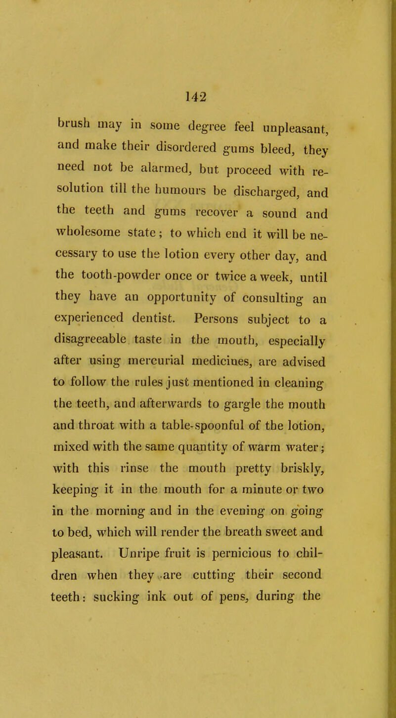 brush may in some degree feel unpleasant, and make their disordered gums bleed, they need not be alarmed, but proceed with re- solution till the humours be discharged, and the teeth and gums recover a sound and wholesome state ; to which end it will be ne- cessary to use the lotion every other day, and the tooth-powder once or twice a week, until they have an opportunity of consulting an experienced dentist. Persons subject to a disagreeable taste in the mouth, especially after using mercurial medicines, are advised to follow the rules just mentioned in cleaning the teeth, and afterwards to gargle the mouth and throat with a table-spoonful of the lotion, mixed with the same quantity of warm water; with this rinse the mouth pretty briskly, keeping it in the mouth for a minute or two in the morning and in the evening on going to bed, which will render the breath sweet and pleasant. Unripe fruit is pernicious to chil- dren when they are cutting their second teeth: sucking ink out of pens^ during the