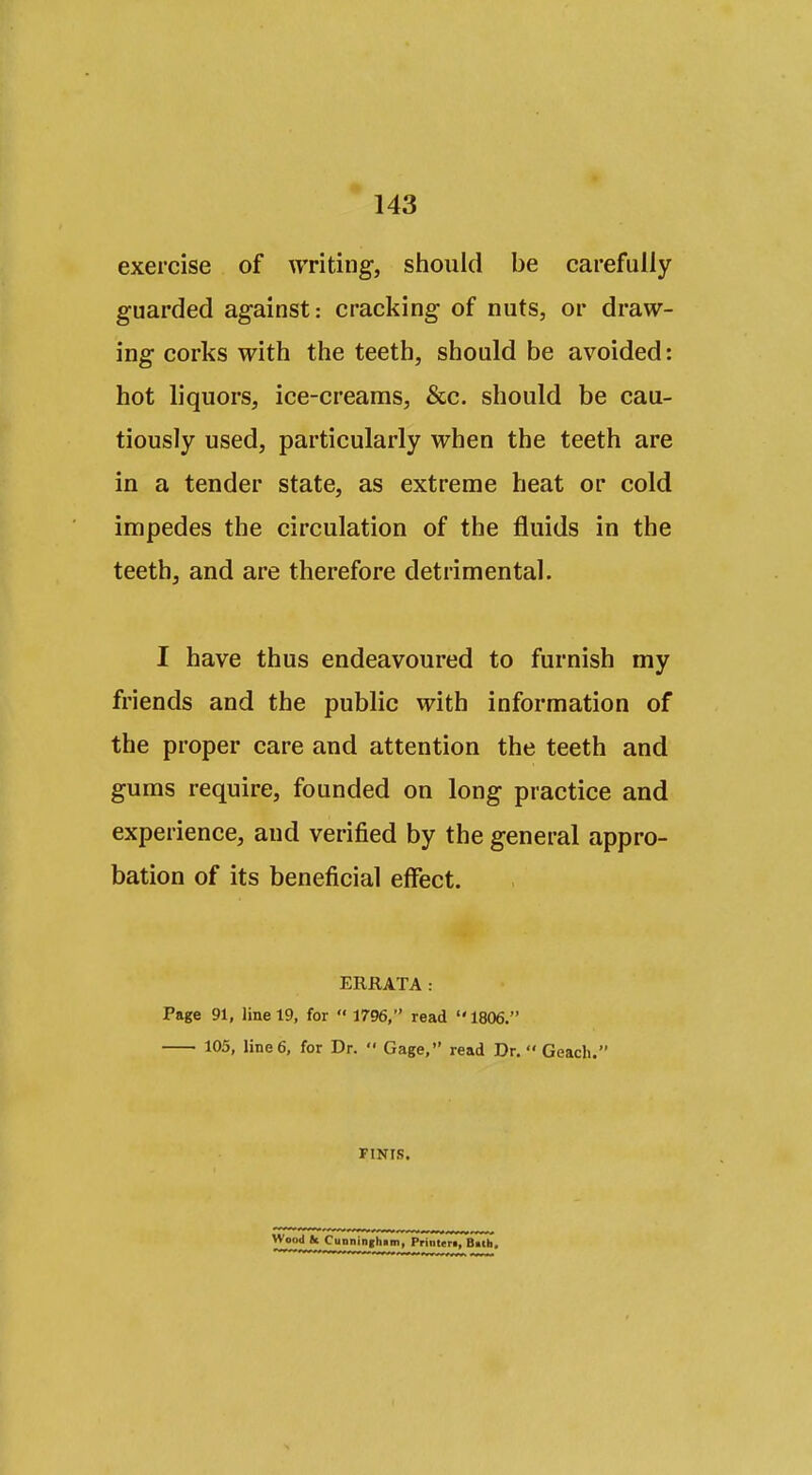 exercise of ^yriting, should be carefully guarded against: cracking of nuts, or draw- ing corks with the teeth, should be avoided: hot liquors, ice-creams, &c. should be cau- tiously used, particularly when the teeth are in a tender state, as extreme heat or cold impedes the circulation of the fluids in the teeth, and are therefore detrimental. I have thus endeavoured to furnish my friends and the public with information of the proper care and attention the teeth and gums require, founded on long practice and experience, and verified by the general appro- bation of its beneficial effect. ERRATA : Page 91, line 19, for  1796, read  1806. 105, line 6, for Dr.  Gage, read Dr. Geach. FINIS. Wood tc CuDninihim, Printert, B>lh.