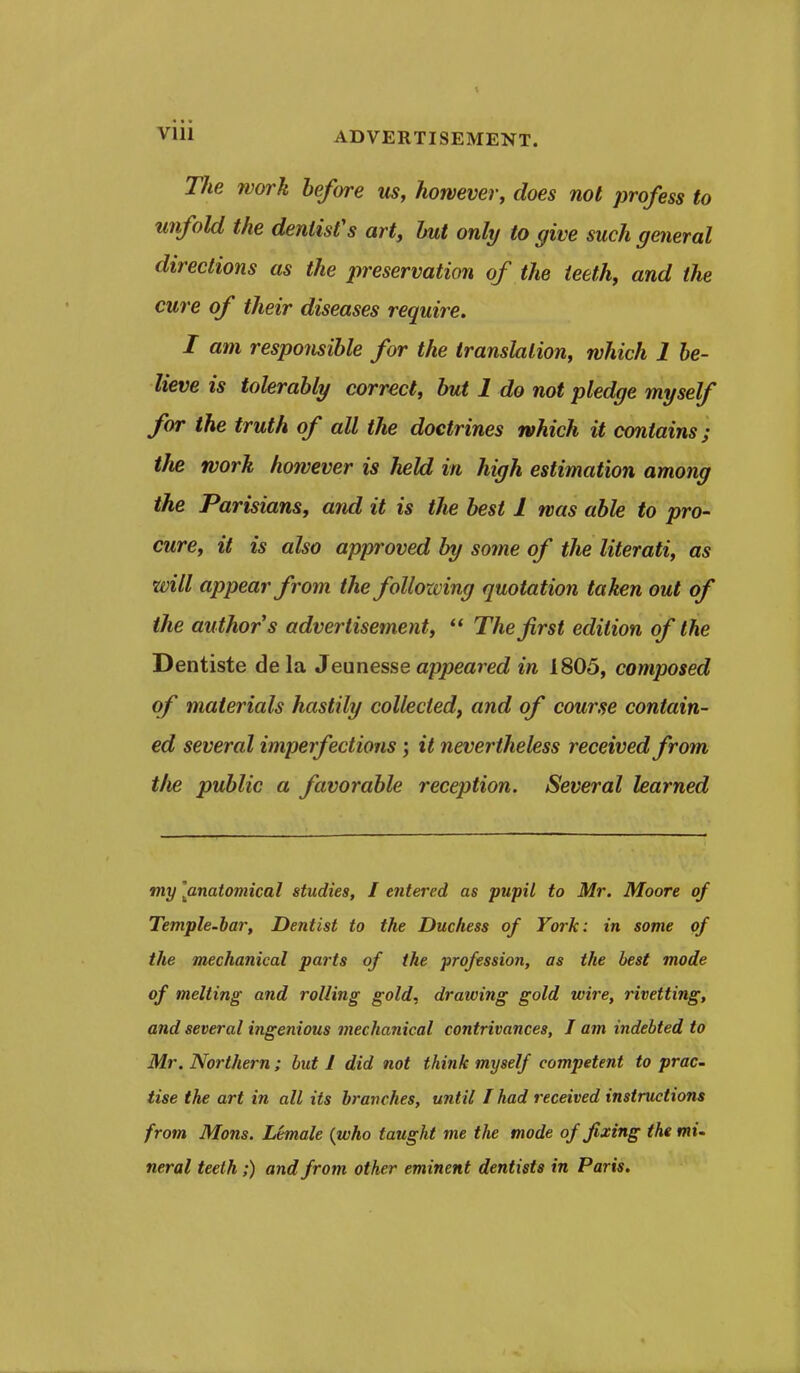 Tlie work before us, however, does not profess to unfold the dentist's art, hut only to give such general directions as the preservation of the teeth, and the cure of their diseases require. I am responsible for the translation, which 1 be- lieve is tohraUy correct, but 1 do not pledge myself for the truth of all the doctrines which it contains; the work however is held in high estimation among the Parisians, and it is the best 1 was able to pro- cure, it is also approved by some of the literati, as will appear from the following quotation taken out of the author s advertisement,  The first edition of the Dentiste dela 3evinesse appeared in 1805, composed of materials hastily collected, and of course contain- ed several imperfections; it nevertheless received from tlie public a favorable reception. Several learned my [anatomical studies, I entered as pupil to Mr. Moore of Temple-har, Dentist to the Duchess of York: in some of the mechanical parts of the profession, as the best mode of melting and rolling gold, drawing gold wire, rivetting, and several ingenious mechanical contrivances, I am indebted to Mr. Northern ; but J did not think myself competent to prac- Use the art in all its branches, until I had received instructions from Mons. Lemale (who taught me the mode of fixing the mi. neral teeth ;) and from other eminent dentists in Paris.