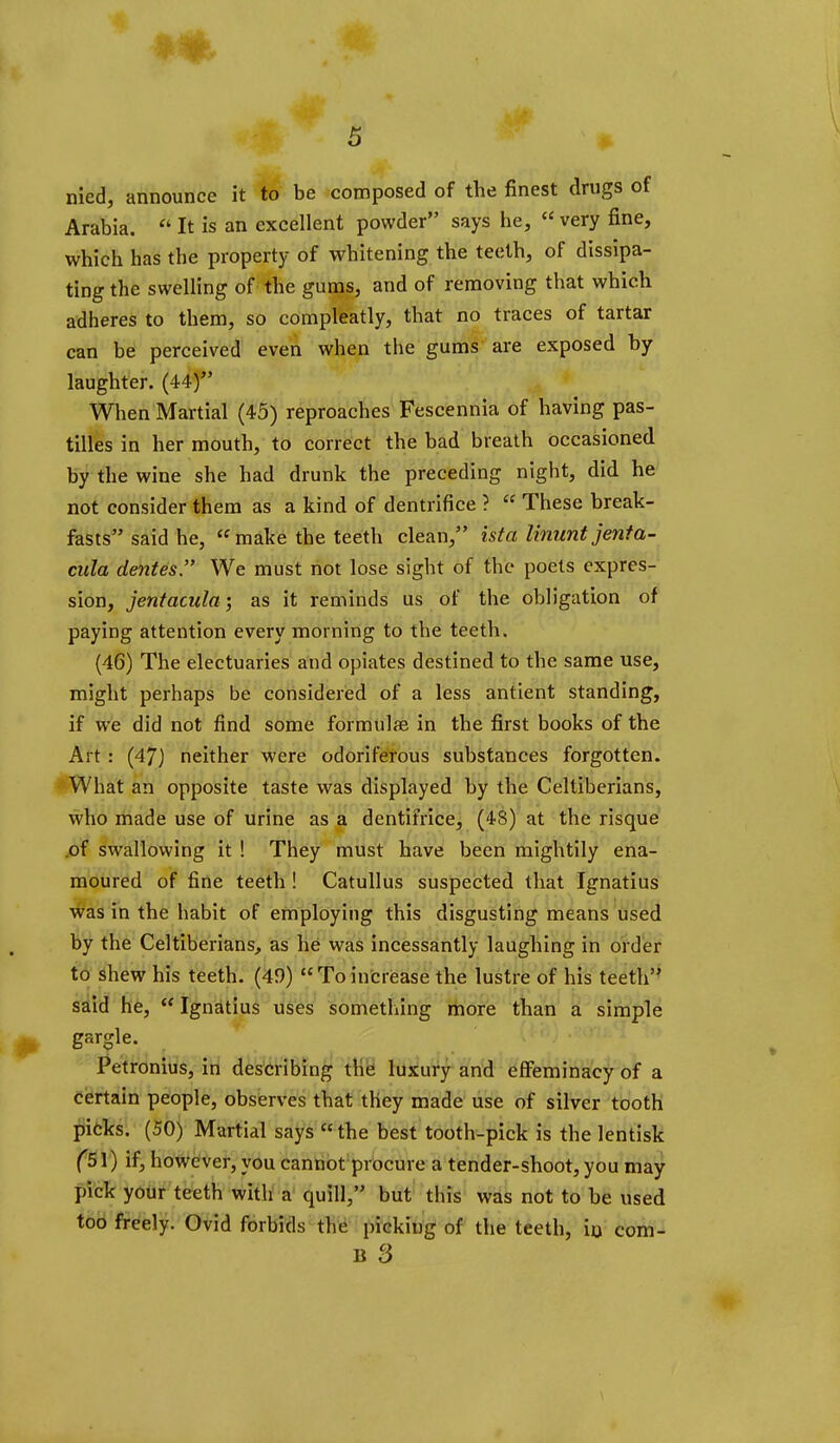 nied, announce it to be composed of the finest drugs of Arabia.  It is an excellent powder says he,  very fine, which has the property of whitening the teeth, of dissipa- ting the swelling of the gums, and of removing that which adheres to them, so compleatly, that no traces of tartar can be perceived even when the gums are exposed by laughter. (44) When Martial (45) reproaches Fescennia of having pas- tilles in her mouth, to correct the bad breath occasioned by the wine she had drunk the preceding night, did he not consider them as a kind of dentrifice ?  These break- fasts said he, make the teeth clean, ista Ununt jenta- cula denies'' We must not lose sight of the poets expres- sion, jentacula; as it reminds us of the obligation of paying attention every morning to the teeth. (46) The electuaries and opiates destined to the same use, might perhaps be considered of a less antient standing, if we did not find some formula in the first books of the Art: (47) neither were odoriferous substances forgotten. *What an opposite taste w^as displayed by the Celtiberians, who made use of urine as a dentifrice, (48) at the risque .of swallowing it ! They must have been mightily ena- moured of fine teeth ! Catullus suspected that Ignatius was in the habit of employing this disgusting means used by the Celtiberians^ as he was incessantly laughing in order to shew his teeth. (49) Toincrease the lustre of his teeth said he, Ignatius uses something more than a simple gargle. Petronius, in describing tHei luxury and effeminacy of a certain people, observes that they made use of silver tooth ^6ks; (50) Martial says the best tooth-pick is the lentisk if, however, you cannot procure a tender-shoot, you may pick your teeth with a quill, but this was not to be used too freely. Ovid forbids the picking of the teeth, io com- B 3