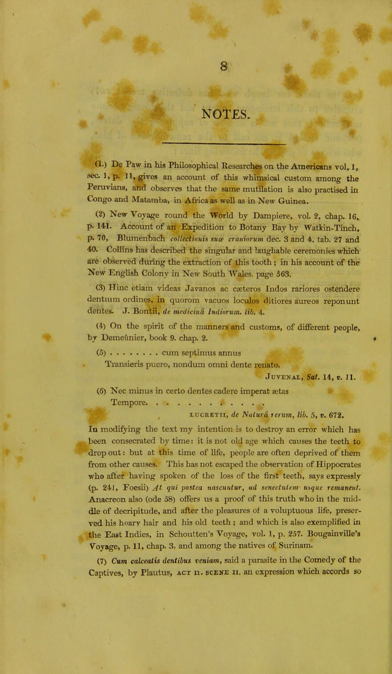 NOTES. (1.) De Paw in his Philosophical Researches on the Americans vol, 1, sec I, p. n, gives an account of this whimsical custom among the Peruvians, and observes that the same mutilation is also practised in Congo and Mataraba, in Africa as well as in New Guinea. (2) New Voyage round the World by Dampiere, vol. 2, chap. 16,. p. 141. Account of an Expedition to Botany Bay by Watkin-Tinch, p. 70, Blumenbach collectinnis suce a uninrum dec. 3 and 4, tab. 27 and 40. Collins has described the singular and laughable ceremonies which tire observed during the extraction of this tooth; in his account of the New English Colony in New South Wales, page 563. (3) Hinc etiam videas Javanos ac czeteros Indos rariores ostendere dentuim ordines, in quorom vacuos loculos ditlores aureos reponunt deiites. J. Bontii, de mcdicind Indiurum. till. 4. (4) On the spirit of the manners and customs, of different people, by Demeftnier, book 9. chap. 2. (5) cum septinms annus Transieris puero, nondum omni dente renato. JuvEJJAL, Sat. 14, V. II. (6) Nec minus in certo dentes cadere imperat aetas » Tempore ^. ' , xucaETir, de Nalurd renm, lib. 5, v. 672. In modifying the text my intention is to destroy an error which has been consecrated by time: it is not old age which causes the teeth to drop out: but at this time of life, people are often deprived of them from other causes. This has not escaped the observation of Hippocrates who after having spoken of the loss of the first teeth, says expressly (p. 241, Foesii) At qui postea nascurUur, ad seneclultm u^que remanent. Anacreon also (ode 58) offers us a proof of this truth who in the mid- dle of decripitude, and after the pleasures of a voluptuous life, preser- ved his hoarv hair and his old teeth ; and which is also exemplified in the East Indies, in Schoutten's Voyage, vol. I, p. 257. Bougainville's Voyage, p. 11, chap. 3, and among the natives of Surinam. (7) Cum calceatis dentibus veniam, said a parasite in the Comedy of the Captives, by Plautus, act n. scene ii, an expression which accords so