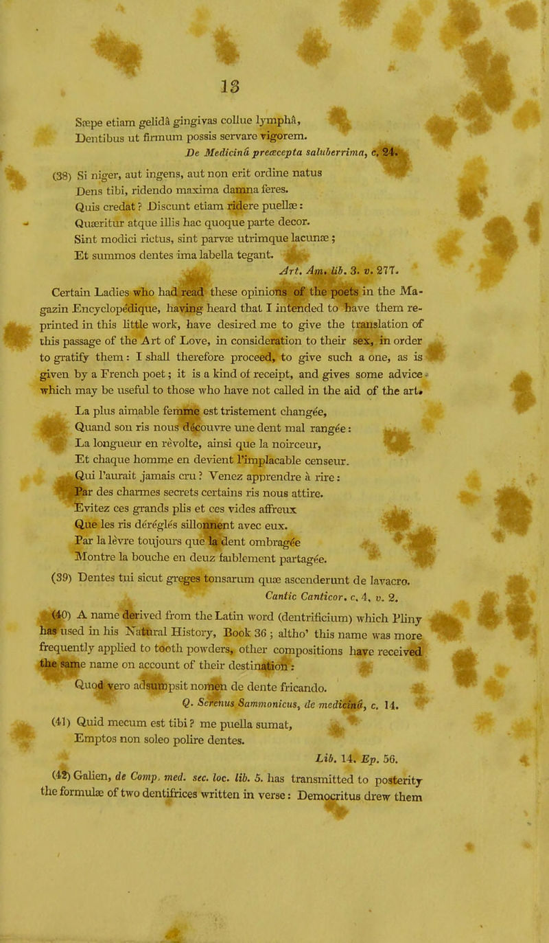 IS Srepe etiam gelida gingivas collue lymphA, 91^ Dentibus ut firmum possis servare rigorem. De Medicind precEcepta salnherrima, c, 24. (38) Si niger, aut ingens, aut non erit ordine natus Dens tibi, ridendo maxima danana feres. Quis credat ? Discunt etiam ridere puellae: Qiioeritur atque illis hac quoque parte decor. Sint modici rictus, sint parvse utrimque lacimiE; Et summos dentes ima labella tegant. rij^ Jrt. Am. lib. 3. v. 277. Certain Ladies who had read tliese opinions of the poets in the JMa- gazin Encjclopedique, having heard that I intended to have them re- printed in this little work, have desired me to give the translation of this passage of the Art of Love, in consideration to their s6i,;in order to gratify them: I shall therefore proceed, to give such a one, as is given by a French poet; it is a kind of receipt, and gives some advice •= which may be useful to those who have not called in the aid of the art* fLa plus aimable ferame est tristement changee, Quand son ris nous d^couvre une dent mal rangee: M4»» La longueur en revolte, ainsi que la noirceur, l9B^. Et chaque homme en devient I'implacable censeiur. ^fcgui Tamrait jamais cru ? Venez apprendre a rire: ■ rar des charmes secrets certains ris nous attire. Evitez ces grands plis et ces vides affrcux Que les ris deregles sillonnent avec eux. Par la levi'e toujoiirs que la dent ombi-ag^e Montre la bouche en deuz faiblement partagee. (39) Dentes tui sicut gi-eges tonsarum quae ascenderunt de lavacro. Cantic Canticor. c, 4. v. 2, (40) A name derived from the Lathi word (dentrificium) which Pliny has used in his Natural History, Book 36 ; altho' this name was more, frequently applied to tooth powders, other compositions have receiv^ the same name on account of their destinddio^: Qi-io^ero adsutopsit nort^ de dcnte fricando. Q- Serems Sammonicus, de medicind, c. 14. (41) Quid mecum est tibi ? me puella sumat, Emptos non soleo polire dentes. Lib. 14. Ep. 56. (42) Galien, de Comp. med. sec. loc. lib. 5. has transmitted to posterity the formulae of two dentifrices written in verse: Democritua drew them
