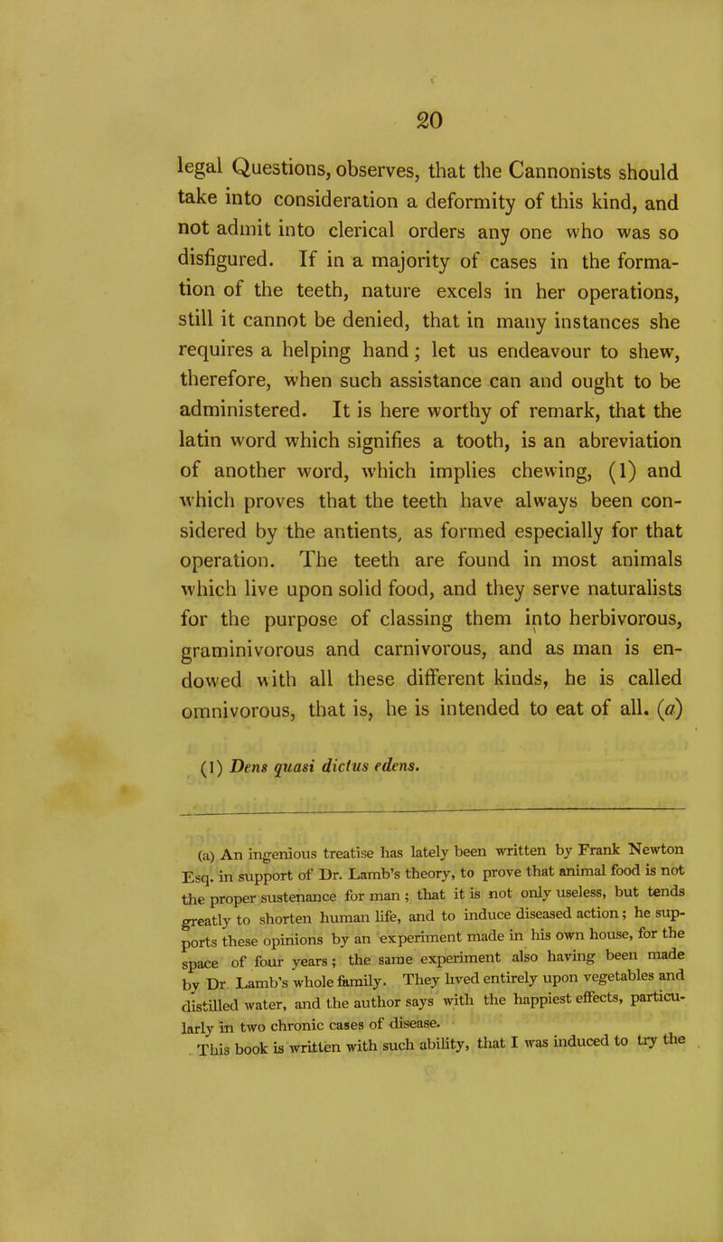 legal Questions, observes, that the Cannonists should take into consideration a deformity of this kind, and not admit into clerical orders any one who was so disfigured. If in a majority of cases in the forma- tion of the teeth, nature excels in her operations, still it cannot be denied, that in many instances she requires a helping hand; let us endeavour to shew, therefore, when such assistance can and ought to be administered. It is here worthy of remark, that the latin word which signifies a tooth, is an abreviation of another word, which implies chewing, (1) and which proves that the teeth have always been con- sidered by the antients, as formed especially for that operation. The teeth are found in most animals which live upon solid food, and they serve naturahsts for the purpose of classing them into herbivorous, graminivorous and carnivorous, and as man is en- dowed with all these different kinds, he is called omnivorous, that is, he is intended to eat of all. (a) (1) Dens quasi dictus edens. (a) An ingenious treatise has lately been written by Frank Newton Esq. in sxipport of Dr. Lamb's theory, to prove that animal food is not Uie proper sustenance for man ; that it is not only useless, but tends greatly to shorten human life, and to induce diseased action; he sup- ports these opinions by an experiment made in his own house, for the space of four years; the same experiment also having been made by Dr. Lamb's whole &mUy. They hved entirely upon vegetables and distilled water, and the author says with the happiest effects, particu- larly in two chronic cases of disease. This book is written with such abiUty, that I was mduced to try the