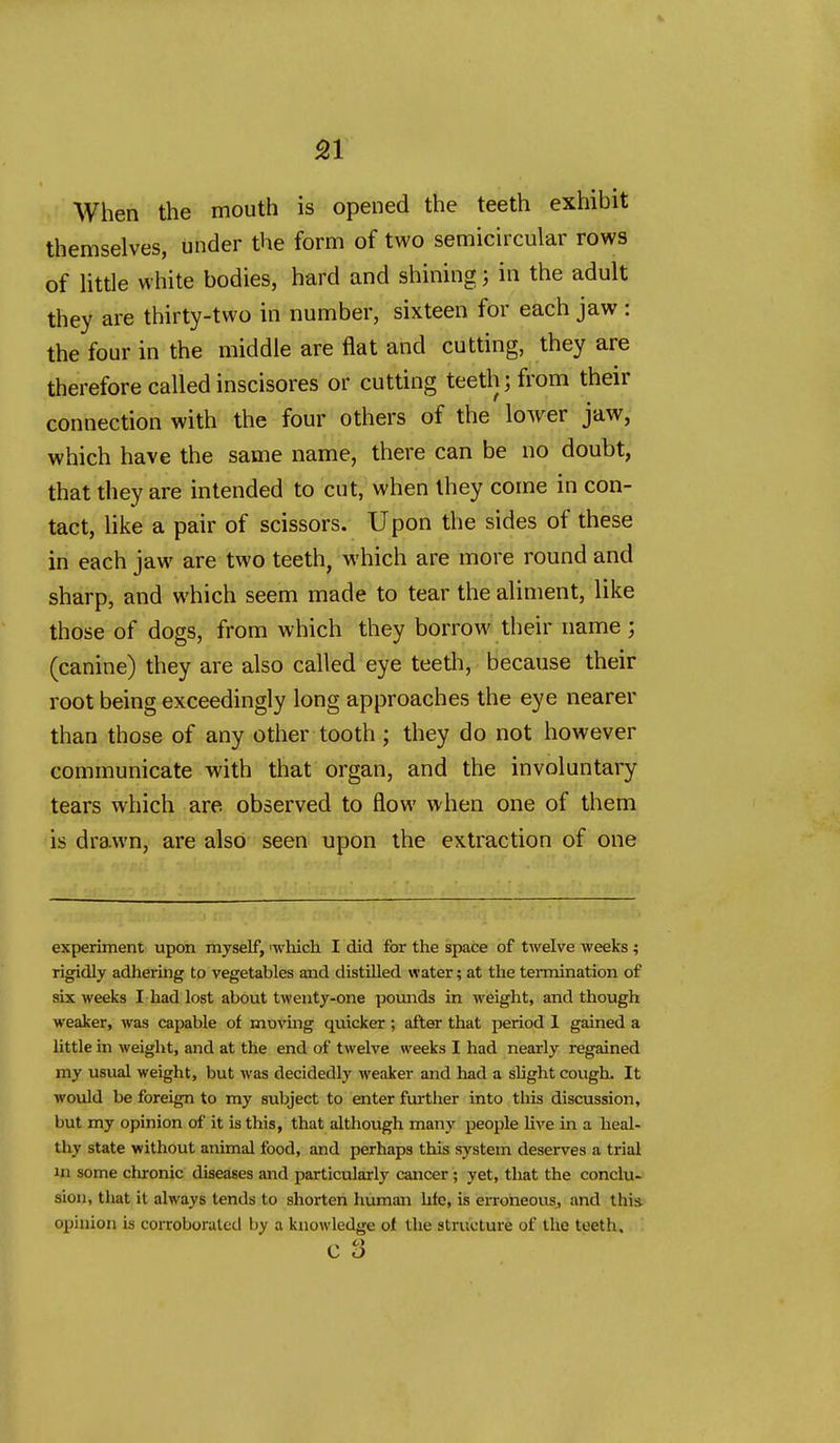 51 When the mouth is opened the teeth exhibit themselves, under the form of two semicircular rows of Httle white bodies, hard and shining; in the adult they are thirty-two in number, sixteen for each jaw : the four in the middle are flat and cutting, they are therefore called inscisores or cutting teeth; from their connection with the four others of the lower jaw, which have the same name, there can be no doubt, that they are intended to cut, when they come in con- tact, like a pair of scissors. Upon the sides of these in each jaw are two teeth, which are more round and sharp, and which seem made to tear the aliment, like those of dogs, from which they borrow their name ; (canine) they are also called eye teeth, because their root being exceedingly long approaches the eye nearer than those of any other tooth ; they do not however communicate with that organ, and the involuntary tears which are observed to flow when one of them is drawn, are also seen upon the extraction of one experiment upon myself, 'which I did for the space of twelve weeks ; rigidly adhering to vegetables and distilled water; at the termination of six weeks I had lost about twenty-one poimds in weight, and though weaker, was capable of moving quicker; after that period 1 gained a Uttle in weight, and at the end of twelve weeks I had nearly regained my usual weight, but was decidedly weaker and had a slight cough. It would be foreign to my subject to enter further into this discussion, but my opinion of it is this, that although many people hve in a heal- thy state without animal food, and perhaps this system deserves a trial in some clironic diseases and particularly cancer; yet, that the conclu- sion, that it always tends to shorten human hfc, is erroheousj and this, opinion is coiToborutcd by a knowledge of the structure of the teeth,