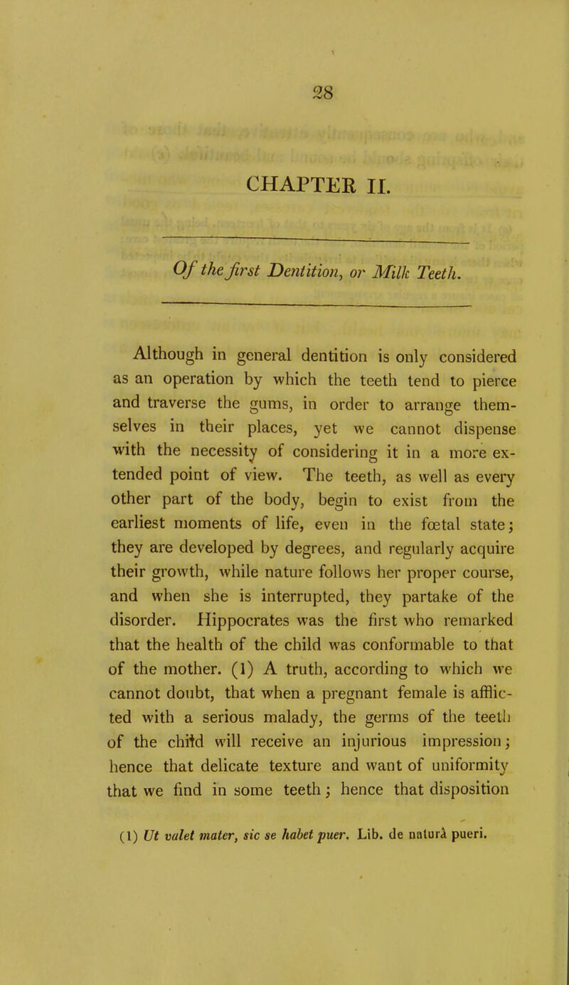 CHAPTER II. Of the first Dentition, or Milk Teeth. Although in general dentition is only considered as an operation by which the teeth tend to pierce and traverse the gums, in order to arrange them- selves in their places, yet we cannot dispense with the necessity of considering it in a more ex- tended point of view. The teeth, as well as every other part of the body, begin to exist from the earliest moments of life, even in the fcetal state; they are developed by degrees, and regularly acquire their growth, while nature follows her proper course, and when she is interrupted, they partake of the disorder. Hippocrates was the first who remarked that the health of the child was conformable to that of the mother. (1) A truth, according to which we cannot doubt, that when a pregnant female is afflic- ted with a serious malady, the germs of the teelh of the chiW will receive an injurious impression; hence that delicate texture and want of uniformity that we find in some teeth; hence that disposition (1) Ut valet mater, sic se habet puer. Lib. de nalurA pueri.